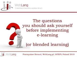 The questions
you should ask yourself
  before implementing
       e-learning

   (or blended learning)

Przemysław Stencel, WebLang.pl, IATEFL Poland 2010
 