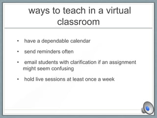 ways to teach in a virtual
classroom
• have a dependable calendar
• send reminders often
• email students with clarification if an assignment
might seem confusing
• hold live sessions at least once a week
 