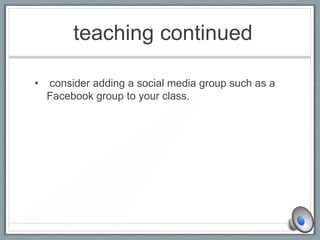 teaching continued
• consider adding a social media group such as a
Facebook group to your class.
 