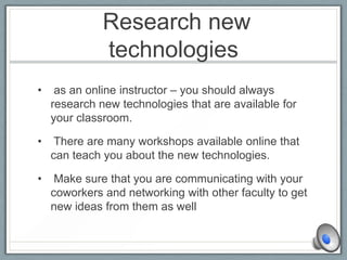 Research new
technologies
• as an online instructor – you should always
research new technologies that are available for
your classroom.
• There are many workshops available online that
can teach you about the new technologies.
• Make sure that you are communicating with your
coworkers and networking with other faculty to get
new ideas from them as well
 