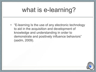 what is e-learning?
• “E-learning Is the use of any electronic technology
to aid in the acquisition and development of
knowledge and understanding in order to
demonstrate and positively influence behaviors”
(aadm, 2009).
 