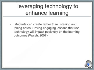 leveraging technology to
enhance learning
• students can create rather than listening and
taking notes. Having engaging lessons that use
technology will impact positively on the learning
outcomes (Walsh, 2007).
 