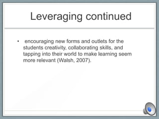 Leveraging continued
• encouraging new forms and outlets for the
students creativity, collaborating skills, and
tapping into their world to make learning seem
more relevant (Walsh, 2007).
 