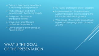 WHAT IS THE GOAL
OF THE PRESENTATION
 Deliver a brief on my experience
in launching training methods
 Find colleagues and share
experiences in the EU community
 Find points of common
professional interest
 Improve my scientific and
professional experience
 Deliver projects and trainings as
“guest lecturer”
 VU “guest professor/lecturer” program
 Impressive results of the Institute of
Mathematics and Informatics and the
Informatics Methodology dept.
 Wide range of successful international
high education programs in Lithuania
and VU
 