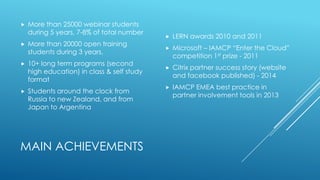 MAIN ACHIEVEMENTS
 More than 25000 webinar students
during 5 years, 7-8% of total number
 More than 20000 open training
students during 3 years,
 10+ long term programs (second
high education) in class & self study
format
 Students around the clock from
Russia to new Zealand, and from
Japan to Argentina
 LERN awards 2010 and 2011
 Microsoft – IAMCP “Enter the Cloud”
competition 1st prize - 2011
 Citrix partner success story (website
and facebook published) - 2014
 IAMCP EMEA best practice in
partner involvement tools in 2013
 