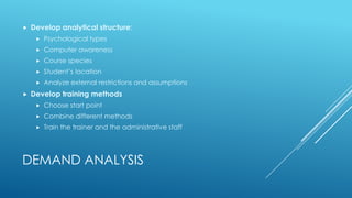 DEMAND ANALYSIS
 Develop analytical structure:
 Psychological types
 Computer awareness
 Course species
 Student’s location
 Analyze external restrictions and assumptions
 Develop training methods
 Choose start point
 Combine different methods
 Train the trainer and the administrative staff
 