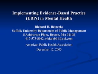 Implementing Evidence-Based Practice (EBPs) in Mental Health Richard H. Beinecke Suffolk University Department of Public Management 8 Ashburton Place, Boston, MA 02108 617-573-8062, rickdeb61@aol.com American Public Health Association December 12, 2005 