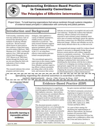 Implementing Evidence-Based Practice
                            in Community Corrections:
                      The Principles of Effective Intervention

  Project Vision: To build learning organizations that reduce recidivism through systemic integration
          of evidence-based principles in collaboration with community and justice partners.


Introduction and Background                                                   indicates are necessary to accomplish risk and recidi-
                                                                              vism reduction. Despite the evidence that indicates
                                                                              otherwise, officers continue to be trained and
Until recently, community correc-      strategies, when applied to a          expected to meet minimal contact standards which
tions has suffered from a lack of      variety of offender populations,       stress rates of contacts and largely ignore the opportu-
research that identified proven        reliably produce sustained             nities these contacts have for effectively reinforcing
methods of reducing offender           reductions in recidivism. This         behavioral change. Officers and offenders are not so
recidivism. Recent research            same research literature suggests      much clearly directed what to do, as what not to do.
efforts based on meta-analysis         that few community supervision
(the syntheses of data from many       agencies (probation, parole,            An integrated and strategic model for evidence-based
research studies) (McGuire, 2002;      residential community corrections)     practice is necessary to adequately bridge the gap
Sherman et al, 1998), cost-benefit     in the U.S. are using these            between current practice and evidence supported
analysis (Aos, 1998) and specific      effective interventions and their      practice in community corrections. This model must
clinical trials (Henggeler et al,      related concepts/principles.           incorporate both existing research findings and
1997; Meyers et al, 2002) have                                                operational methods of implementation. The biggest
broken through this barrier and         The conventional approach to          challenge in adopting better interventions isn’t
are now providing the field with       supervision in this country empha-     identifying the interventions with the best evidence,
indications of how to better           sizes individual accountability        so much as it is changing our existing systems to
reduce recidivism.                     from offenders and their supervis-     appropriately support the new innovations. Identify-
                                       ing officers without consistently      ing interventions with good research support and
This research indicates that certain   providing either with the skills,      realigning the necessary organizational infrastructure
programs and intervention              tools, and resources that science      are both fundamental to evidence-based practice.

             Specificity regarding the desired outcomes is essential to achieving
                    system improvement. -Harris, 1986; O'Leary & Clear, 1997

                                                       Evidence-Based Practice (EBP)
                                            Evidence-based practice is a significant         be quite concrete and detail oriented.
                                            trend throughout all human service fields
                                                                                             The field of community corrections is
                                            that emphasize outcomes. Interventions
                                                                                             beginning to recognize its need, not
                                            within corrections are considered effective
                                                                                             only for more effective interventions,
                                            when they reduce offender risk and
                                                                                             but for models that integrate seemingly
                                            subsequent recidivism and therefore make
                                                                                             disparate best practices (Bogue 2002;
                                            a positive long-term contribution to public
                                                                                             Carey 2002; Corbett et al. 1999;
                                            safety.
                                                                                             Gornik 2001; Lipton et al. 2000;
                                            This document presents a model or                Taxman and Byrne 2001).
                                            framework based on a set of principles for       As a part of their strategy for
                                            effective offender interventions within          facilitating the implementation of
                                            federal, state, local, or private community      effective interventions, the National
    Scientific learning is                  corrections systems. Models provide us           Institute of Correction (NIC),
     impossible without                     with tangible reference points as we face        Community Corrections Division has
         evidence.                          unfamiliar tasks and experiences. Some           entered into a collaborative effort with
                                            models are very abstract, for example en-        the Crime and Justice Institute to
                                            tailing only a set of testable propositions or
                                            principles. Other models, conversely, may               (Continued on pg 2)         Page 1
 April 30, 2004
 