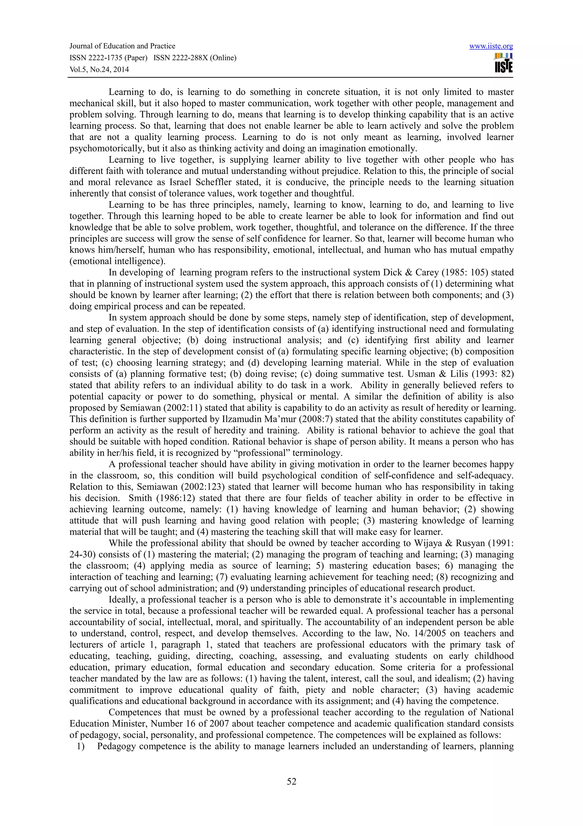 Journal of Education and Practice www.iiste.org 
ISSN 2222-1735 (Paper) ISSN 2222-288X (Online) 
Vol.5, No.24, 2014 
Learning to do, is learning to do something in concrete situation, it is not only limited to master 
mechanical skill, but it also hoped to master communication, work together with other people, management and 
problem solving. Through learning to do, means that learning is to develop thinking capability that is an active 
learning process. So that, learning that does not enable learner be able to learn actively and solve the problem 
that are not a quality learning process. Learning to do is not only meant as learning, involved learner 
psychomotorically, but it also as thinking activity and doing an imagination emotionally. 
Learning to live together, is supplying learner ability to live together with other people who has 
different faith with tolerance and mutual understanding without prejudice. Relation to this, the principle of social 
and moral relevance as Israel Scheffler stated, it is conducive, the principle needs to the learning situation 
inherently that consist of tolerance values, work together and thoughtful. 
Learning to be has three principles, namely, learning to know, learning to do, and learning to live 
together. Through this learning hoped to be able to create learner be able to look for information and find out 
knowledge that be able to solve problem, work together, thoughtful, and tolerance on the difference. If the three 
principles are success will grow the sense of self confidence for learner. So that, learner will become human who 
knows him/herself, human who has responsibility, emotional, intellectual, and human who has mutual empathy 
(emotional intelligence). 
In developing of learning program refers to the instructional system Dick & Carey (1985: 105) stated 
that in planning of instructional system used the system approach, this approach consists of (1) determining what 
should be known by learner after learning; (2) the effort that there is relation between both components; and (3) 
doing empirical process and can be repeated. 
In system approach should be done by some steps, namely step of identification, step of development, 
and step of evaluation. In the step of identification consists of (a) identifying instructional need and formulating 
learning general objective; (b) doing instructional analysis; and (c) identifying first ability and learner 
characteristic. In the step of development consist of (a) formulating specific learning objective; (b) composition 
of test; (c) choosing learning strategy; and (d) developing learning material. While in the step of evaluation 
consists of (a) planning formative test; (b) doing revise; (c) doing summative test. Usman & Lilis (1993: 82) 
stated that ability refers to an individual ability to do task in a work. Ability in generally believed refers to 
potential capacity or power to do something, physical or mental. A similar the definition of ability is also 
proposed by Semiawan (2002:11) stated that ability is capability to do an activity as result of heredity or learning. 
This definition is further supported by Ilzamudin Ma’mur (2008:7) stated that the ability constitutes capability of 
perform an activity as the result of heredity and training. Ability is rational behavior to achieve the goal that 
should be suitable with hoped condition. Rational behavior is shape of person ability. It means a person who has 
ability in her/his field, it is recognized by “professional” terminology. 
A professional teacher should have ability in giving motivation in order to the learner becomes happy 
in the classroom, so, this condition will build psychological condition of self-confidence and self-adequacy. 
Relation to this, Semiawan (2002:123) stated that learner will become human who has responsibility in taking 
his decision. Smith (1986:12) stated that there are four fields of teacher ability in order to be effective in 
achieving learning outcome, namely: (1) having knowledge of learning and human behavior; (2) showing 
attitude that will push learning and having good relation with people; (3) mastering knowledge of learning 
material that will be taught; and (4) mastering the teaching skill that will make easy for learner. 
While the professional ability that should be owned by teacher according to Wijaya & Rusyan (1991: 
24-30) consists of (1) mastering the material; (2) managing the program of teaching and learning; (3) managing 
the classroom; (4) applying media as source of learning; 5) mastering education bases; 6) managing the 
interaction of teaching and learning; (7) evaluating learning achievement for teaching need; (8) recognizing and 
carrying out of school administration; and (9) understanding principles of educational research product. 
Ideally, a professional teacher is a person who is able to demonstrate it’s accountable in implementing 
the service in total, because a professional teacher will be rewarded equal. A professional teacher has a personal 
accountability of social, intellectual, moral, and spiritually. The accountability of an independent person be able 
to understand, control, respect, and develop themselves. According to the law, No. 14/2005 on teachers and 
lecturers of article 1, paragraph 1, stated that teachers are professional educators with the primary task of 
educating, teaching, guiding, directing, coaching, assessing, and evaluating students on early childhood 
education, primary education, formal education and secondary education. Some criteria for a professional 
teacher mandated by the law are as follows: (1) having the talent, interest, call the soul, and idealism; (2) having 
commitment to improve educational quality of faith, piety and noble character; (3) having academic 
qualifications and educational background in accordance with its assignment; and (4) having the competence. 
Competences that must be owned by a professional teacher according to the regulation of National 
Education Minister, Number 16 of 2007 about teacher competence and academic qualification standard consists 
of pedagogy, social, personality, and professional competence. The competences will be explained as follows: 
1) Pedagogy competence is the ability to manage learners included an understanding of learners, planning 
52 
 
