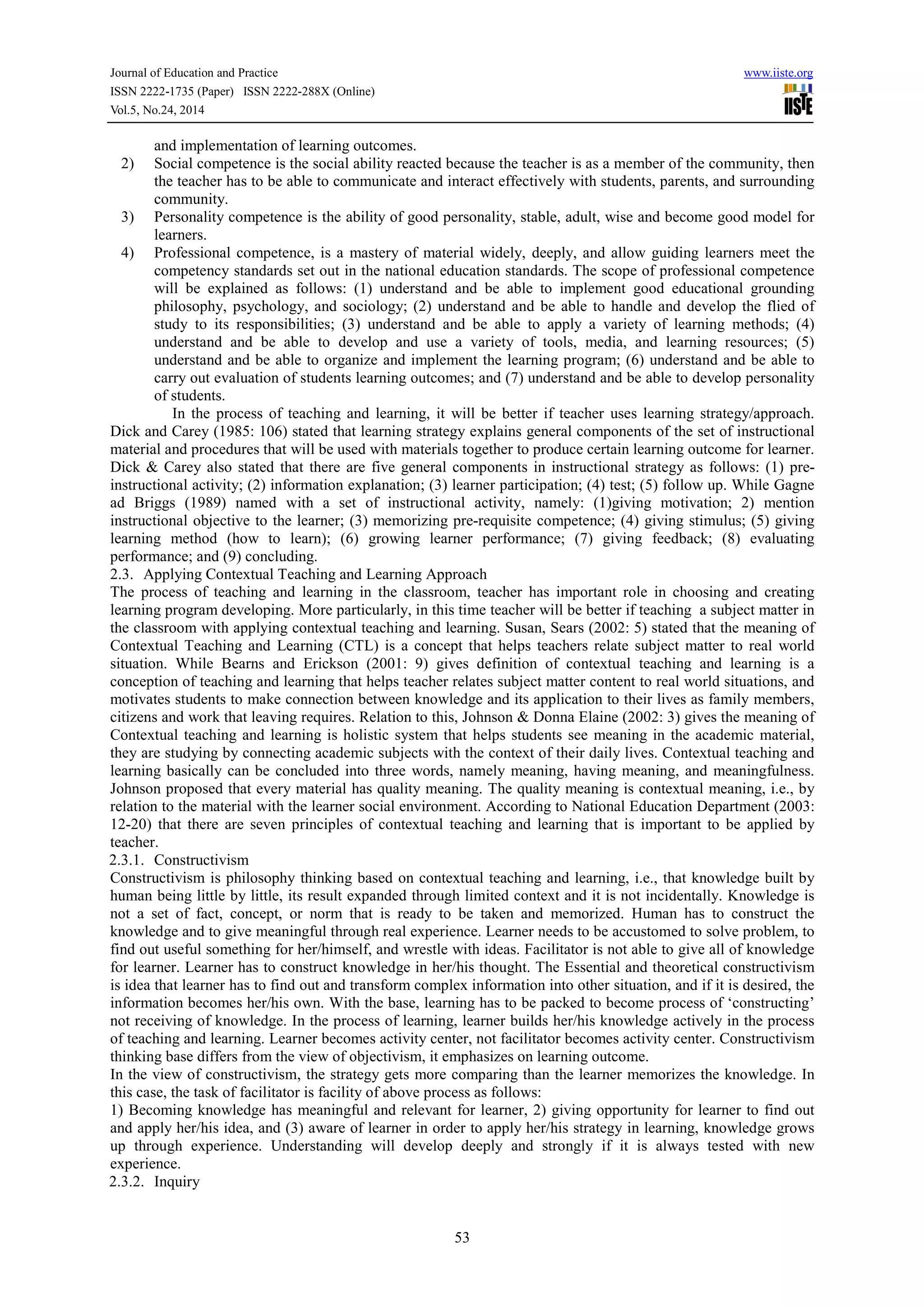 Journal of Education and Practice www.iiste.org 
ISSN 2222-1735 (Paper) ISSN 2222-288X (Online) 
Vol.5, No.24, 2014 
53 
and implementation of learning outcomes. 
2) Social competence is the social ability reacted because the teacher is as a member of the community, then 
the teacher has to be able to communicate and interact effectively with students, parents, and surrounding 
community. 
3) Personality competence is the ability of good personality, stable, adult, wise and become good model for 
learners. 
4) Professional competence, is a mastery of material widely, deeply, and allow guiding learners meet the 
competency standards set out in the national education standards. The scope of professional competence 
will be explained as follows: (1) understand and be able to implement good educational grounding 
philosophy, psychology, and sociology; (2) understand and be able to handle and develop the flied of 
study to its responsibilities; (3) understand and be able to apply a variety of learning methods; (4) 
understand and be able to develop and use a variety of tools, media, and learning resources; (5) 
understand and be able to organize and implement the learning program; (6) understand and be able to 
carry out evaluation of students learning outcomes; and (7) understand and be able to develop personality 
of students. 
In the process of teaching and learning, it will be better if teacher uses learning strategy/approach. 
Dick and Carey (1985: 106) stated that learning strategy explains general components of the set of instructional 
material and procedures that will be used with materials together to produce certain learning outcome for learner. 
Dick & Carey also stated that there are five general components in instructional strategy as follows: (1) pre-instructional 
activity; (2) information explanation; (3) learner participation; (4) test; (5) follow up. While Gagne 
ad Briggs (1989) named with a set of instructional activity, namely: (1)giving motivation; 2) mention 
instructional objective to the learner; (3) memorizing pre-requisite competence; (4) giving stimulus; (5) giving 
learning method (how to learn); (6) growing learner performance; (7) giving feedback; (8) evaluating 
performance; and (9) concluding. 
2.3. Applying Contextual Teaching and Learning Approach 
The process of teaching and learning in the classroom, teacher has important role in choosing and creating 
learning program developing. More particularly, in this time teacher will be better if teaching a subject matter in 
the classroom with applying contextual teaching and learning. Susan, Sears (2002: 5) stated that the meaning of 
Contextual Teaching and Learning (CTL) is a concept that helps teachers relate subject matter to real world 
situation. While Bearns and Erickson (2001: 9) gives definition of contextual teaching and learning is a 
conception of teaching and learning that helps teacher relates subject matter content to real world situations, and 
motivates students to make connection between knowledge and its application to their lives as family members, 
citizens and work that leaving requires. Relation to this, Johnson & Donna Elaine (2002: 3) gives the meaning of 
Contextual teaching and learning is holistic system that helps students see meaning in the academic material, 
they are studying by connecting academic subjects with the context of their daily lives. Contextual teaching and 
learning basically can be concluded into three words, namely meaning, having meaning, and meaningfulness. 
Johnson proposed that every material has quality meaning. The quality meaning is contextual meaning, i.e., by 
relation to the material with the learner social environment. According to National Education Department (2003: 
12-20) that there are seven principles of contextual teaching and learning that is important to be applied by 
teacher. 
2.3.1. Constructivism 
Constructivism is philosophy thinking based on contextual teaching and learning, i.e., that knowledge built by 
human being little by little, its result expanded through limited context and it is not incidentally. Knowledge is 
not a set of fact, concept, or norm that is ready to be taken and memorized. Human has to construct the 
knowledge and to give meaningful through real experience. Learner needs to be accustomed to solve problem, to 
find out useful something for her/himself, and wrestle with ideas. Facilitator is not able to give all of knowledge 
for learner. Learner has to construct knowledge in her/his thought. The Essential and theoretical constructivism 
is idea that learner has to find out and transform complex information into other situation, and if it is desired, the 
information becomes her/his own. With the base, learning has to be packed to become process of ‘constructing’ 
not receiving of knowledge. In the process of learning, learner builds her/his knowledge actively in the process 
of teaching and learning. Learner becomes activity center, not facilitator becomes activity center. Constructivism 
thinking base differs from the view of objectivism, it emphasizes on learning outcome. 
In the view of constructivism, the strategy gets more comparing than the learner memorizes the knowledge. In 
this case, the task of facilitator is facility of above process as follows: 
1) Becoming knowledge has meaningful and relevant for learner, 2) giving opportunity for learner to find out 
and apply her/his idea, and (3) aware of learner in order to apply her/his strategy in learning, knowledge grows 
up through experience. Understanding will develop deeply and strongly if it is always tested with new 
experience. 
2.3.2. Inquiry 
 