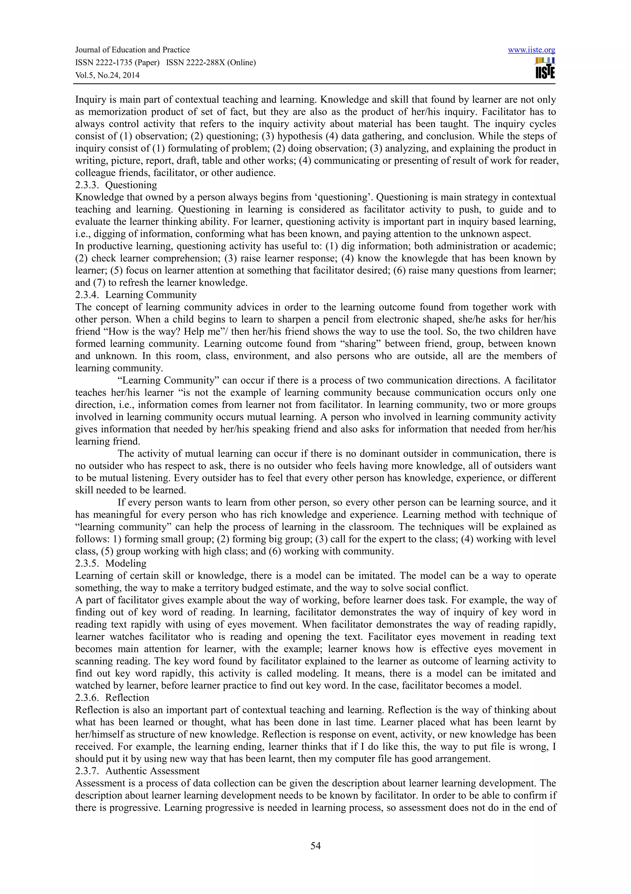 Journal of Education and Practice www.iiste.org 
ISSN 2222-1735 (Paper) ISSN 2222-288X (Online) 
Vol.5, No.24, 2014 
Inquiry is main part of contextual teaching and learning. Knowledge and skill that found by learner are not only 
as memorization product of set of fact, but they are also as the product of her/his inquiry. Facilitator has to 
always control activity that refers to the inquiry activity about material has been taught. The inquiry cycles 
consist of (1) observation; (2) questioning; (3) hypothesis (4) data gathering, and conclusion. While the steps of 
inquiry consist of (1) formulating of problem; (2) doing observation; (3) analyzing, and explaining the product in 
writing, picture, report, draft, table and other works; (4) communicating or presenting of result of work for reader, 
colleague friends, facilitator, or other audience. 
2.3.3. Questioning 
Knowledge that owned by a person always begins from ‘questioning’. Questioning is main strategy in contextual 
teaching and learning. Questioning in learning is considered as facilitator activity to push, to guide and to 
evaluate the learner thinking ability. For learner, questioning activity is important part in inquiry based learning, 
i.e., digging of information, conforming what has been known, and paying attention to the unknown aspect. 
In productive learning, questioning activity has useful to: (1) dig information; both administration or academic; 
(2) check learner comprehension; (3) raise learner response; (4) know the knowlegde that has been known by 
learner; (5) focus on learner attention at something that facilitator desired; (6) raise many questions from learner; 
and (7) to refresh the learner knowledge. 
2.3.4. Learning Community 
The concept of learning community advices in order to the learning outcome found from together work with 
other person. When a child begins to learn to sharpen a pencil from electronic shaped, she/he asks for her/his 
friend “How is the way? Help me”/ then her/his friend shows the way to use the tool. So, the two children have 
formed learning community. Learning outcome found from “sharing” between friend, group, between known 
and unknown. In this room, class, environment, and also persons who are outside, all are the members of 
learning community. 
“Learning Community” can occur if there is a process of two communication directions. A facilitator 
teaches her/his learner “is not the example of learning community because communication occurs only one 
direction, i.e., information comes from learner not from facilitator. In learning community, two or more groups 
involved in learning community occurs mutual learning. A person who involved in learning community activity 
gives information that needed by her/his speaking friend and also asks for information that needed from her/his 
learning friend. 
The activity of mutual learning can occur if there is no dominant outsider in communication, there is 
no outsider who has respect to ask, there is no outsider who feels having more knowledge, all of outsiders want 
to be mutual listening. Every outsider has to feel that every other person has knowledge, experience, or different 
skill needed to be learned. 
If every person wants to learn from other person, so every other person can be learning source, and it 
has meaningful for every person who has rich knowledge and experience. Learning method with technique of 
“learning community” can help the process of learning in the classroom. The techniques will be explained as 
follows: 1) forming small group; (2) forming big group; (3) call for the expert to the class; (4) working with level 
class, (5) group working with high class; and (6) working with community. 
2.3.5. Modeling 
Learning of certain skill or knowledge, there is a model can be imitated. The model can be a way to operate 
something, the way to make a territory budged estimate, and the way to solve social conflict. 
A part of facilitator gives example about the way of working, before learner does task. For example, the way of 
finding out of key word of reading. In learning, facilitator demonstrates the way of inquiry of key word in 
reading text rapidly with using of eyes movement. When facilitator demonstrates the way of reading rapidly, 
learner watches facilitator who is reading and opening the text. Facilitator eyes movement in reading text 
becomes main attention for learner, with the example; learner knows how is effective eyes movement in 
scanning reading. The key word found by facilitator explained to the learner as outcome of learning activity to 
find out key word rapidly, this activity is called modeling. It means, there is a model can be imitated and 
watched by learner, before learner practice to find out key word. In the case, facilitator becomes a model. 
2.3.6. Reflection 
Reflection is also an important part of contextual teaching and learning. Reflection is the way of thinking about 
what has been learned or thought, what has been done in last time. Learner placed what has been learnt by 
her/himself as structure of new knowledge. Reflection is response on event, activity, or new knowledge has been 
received. For example, the learning ending, learner thinks that if I do like this, the way to put file is wrong, I 
should put it by using new way that has been learnt, then my computer file has good arrangement. 
2.3.7. Authentic Assessment 
Assessment is a process of data collection can be given the description about learner learning development. The 
description about learner learning development needs to be known by facilitator. In order to be able to confirm if 
there is progressive. Learning progressive is needed in learning process, so assessment does not do in the end of 
54 
 