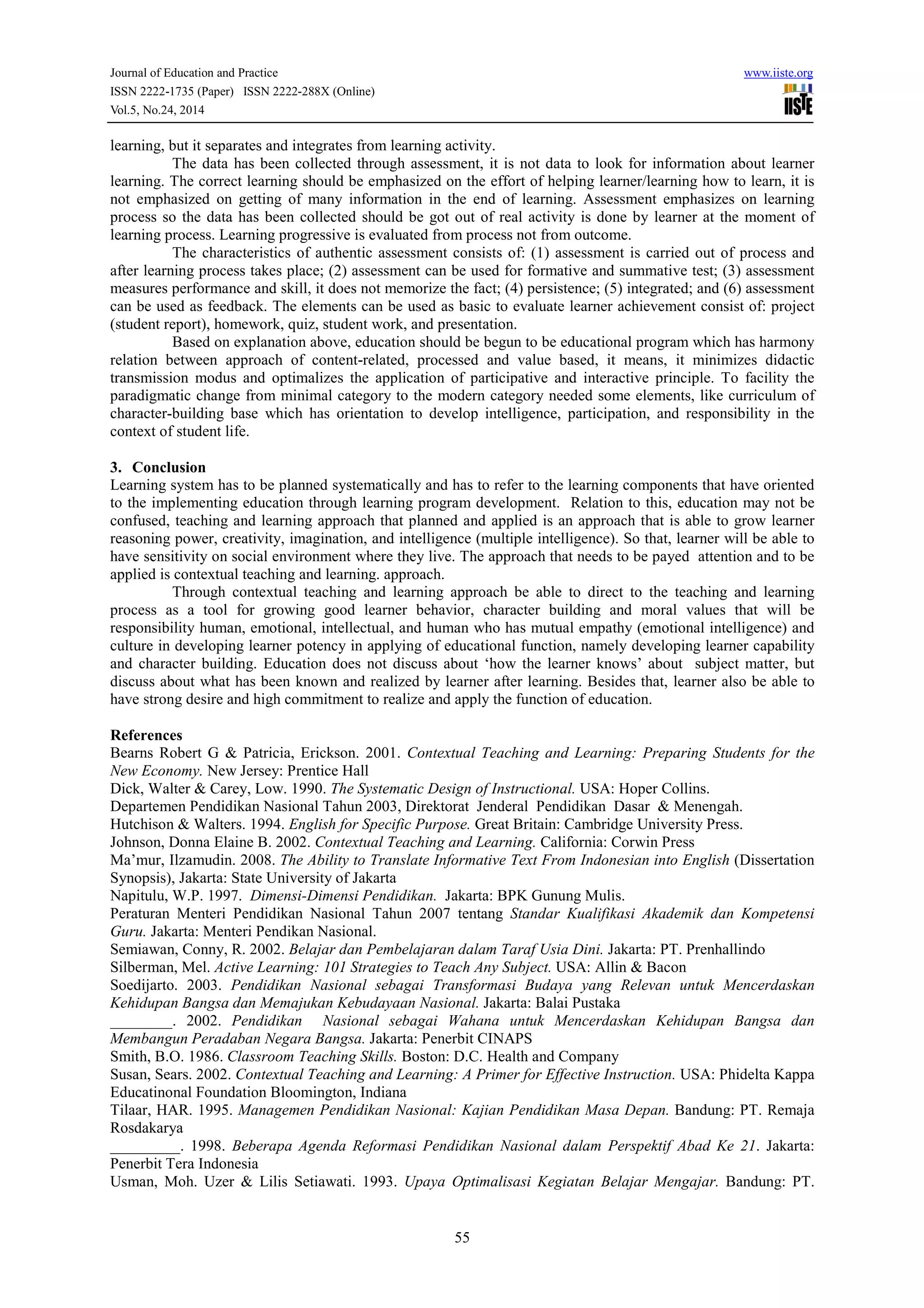 Journal of Education and Practice www.iiste.org 
ISSN 2222-1735 (Paper) ISSN 2222-288X (Online) 
Vol.5, No.24, 2014 
learning, but it separates and integrates from learning activity. 
The data has been collected through assessment, it is not data to look for information about learner 
learning. The correct learning should be emphasized on the effort of helping learner/learning how to learn, it is 
not emphasized on getting of many information in the end of learning. Assessment emphasizes on learning 
process so the data has been collected should be got out of real activity is done by learner at the moment of 
learning process. Learning progressive is evaluated from process not from outcome. 
The characteristics of authentic assessment consists of: (1) assessment is carried out of process and 
after learning process takes place; (2) assessment can be used for formative and summative test; (3) assessment 
measures performance and skill, it does not memorize the fact; (4) persistence; (5) integrated; and (6) assessment 
can be used as feedback. The elements can be used as basic to evaluate learner achievement consist of: project 
(student report), homework, quiz, student work, and presentation. 
Based on explanation above, education should be begun to be educational program which has harmony 
relation between approach of content-related, processed and value based, it means, it minimizes didactic 
transmission modus and optimalizes the application of participative and interactive principle. To facility the 
paradigmatic change from minimal category to the modern category needed some elements, like curriculum of 
character-building base which has orientation to develop intelligence, participation, and responsibility in the 
context of student life. 
3. Conclusion 
Learning system has to be planned systematically and has to refer to the learning components that have oriented 
to the implementing education through learning program development. Relation to this, education may not be 
confused, teaching and learning approach that planned and applied is an approach that is able to grow learner 
reasoning power, creativity, imagination, and intelligence (multiple intelligence). So that, learner will be able to 
have sensitivity on social environment where they live. The approach that needs to be payed attention and to be 
applied is contextual teaching and learning. approach. 
Through contextual teaching and learning approach be able to direct to the teaching and learning 
process as a tool for growing good learner behavior, character building and moral values that will be 
responsibility human, emotional, intellectual, and human who has mutual empathy (emotional intelligence) and 
culture in developing learner potency in applying of educational function, namely developing learner capability 
and character building. Education does not discuss about ‘how the learner knows’ about subject matter, but 
discuss about what has been known and realized by learner after learning. Besides that, learner also be able to 
have strong desire and high commitment to realize and apply the function of education. 
References 
Bearns Robert G & Patricia, Erickson. 2001. Contextual Teaching and Learning: Preparing Students for the 
New Economy. New Jersey: Prentice Hall 
Dick, Walter & Carey, Low. 1990. The Systematic Design of Instructional. USA: Hoper Collins. 
Departemen Pendidikan Nasional Tahun 2003, Direktorat Jenderal Pendidikan Dasar & Menengah. 
Hutchison & Walters. 1994. English for Specific Purpose. Great Britain: Cambridge University Press. 
Johnson, Donna Elaine B. 2002. Contextual Teaching and Learning. California: Corwin Press 
Ma’mur, Ilzamudin. 2008. The Ability to Translate Informative Text From Indonesian into English (Dissertation 
Synopsis), Jakarta: State University of Jakarta 
Napitulu, W.P. 1997. Dimensi-Dimensi Pendidikan. Jakarta: BPK Gunung Mulis. 
Peraturan Menteri Pendidikan Nasional Tahun 2007 tentang Standar Kualifikasi Akademik dan Kompetensi 
Guru. Jakarta: Menteri Pendikan Nasional. 
Semiawan, Conny, R. 2002. Belajar dan Pembelajaran dalam Taraf Usia Dini. Jakarta: PT. Prenhallindo 
Silberman, Mel. Active Learning: 101 Strategies to Teach Any Subject. USA: Allin & Bacon 
Soedijarto. 2003. Pendidikan Nasional sebagai Transformasi Budaya yang Relevan untuk Mencerdaskan 
Kehidupan Bangsa dan Memajukan Kebudayaan Nasional. Jakarta: Balai Pustaka 
________. 2002. Pendidikan Nasional sebagai Wahana untuk Mencerdaskan Kehidupan Bangsa dan 
Membangun Peradaban Negara Bangsa. Jakarta: Penerbit CINAPS 
Smith, B.O. 1986. Classroom Teaching Skills. Boston: D.C. Health and Company 
Susan, Sears. 2002. Contextual Teaching and Learning: A Primer for Effective Instruction. USA: Phidelta Kappa 
Educatinonal Foundation Bloomington, Indiana 
Tilaar, HAR. 1995. Managemen Pendidikan Nasional: Kajian Pendidikan Masa Depan. Bandung: PT. Remaja 
Rosdakarya 
_________. 1998. Beberapa Agenda Reformasi Pendidikan Nasional dalam Perspektif Abad Ke 21. Jakarta: 
Penerbit Tera Indonesia 
Usman, Moh. Uzer & Lilis Setiawati. 1993. Upaya Optimalisasi Kegiatan Belajar Mengajar. Bandung: PT. 
55 
 
