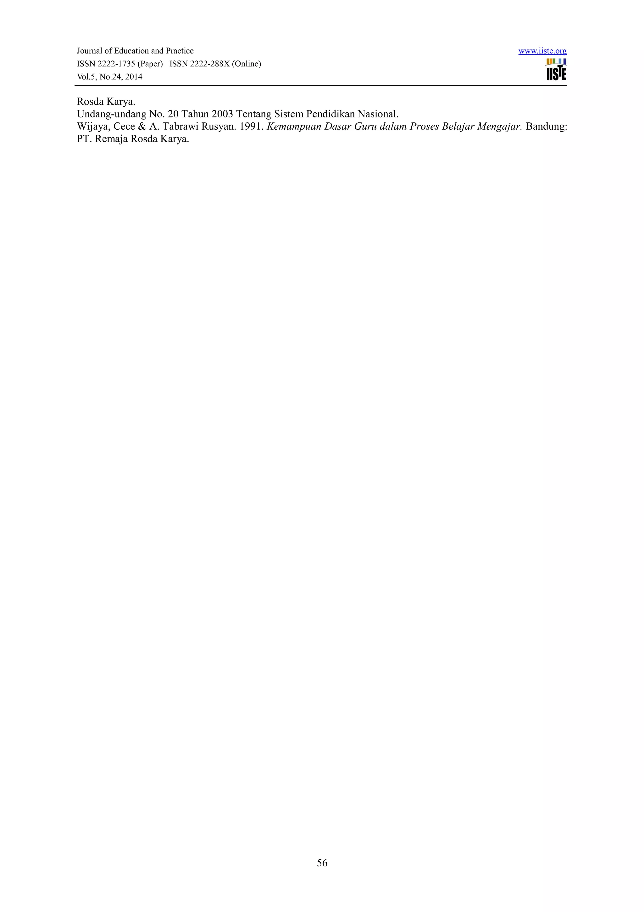 Journal of Education and Practice www.iiste.org 
ISSN 2222-1735 (Paper) ISSN 2222-288X (Online) 
Vol.5, No.24, 2014 
Rosda Karya. 
Undang-undang No. 20 Tahun 2003 Tentang Sistem Pendidikan Nasional. 
Wijaya, Cece & A. Tabrawi Rusyan. 1991. Kemampuan Dasar Guru dalam Proses Belajar Mengajar. Bandung: 
PT. Remaja Rosda Karya. 
56 
 