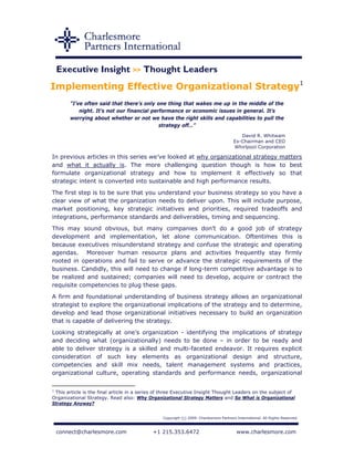 Executive Insight >> Thought Leaders
Implementing Effective Organizational Strategy1
        “I’ve often said that there’s only one thing that wakes me up in the middle of the
            night. It’s not our financial performance or economic issues in general. It’s
        worrying about whether or not we have the right skills and capabilities to pull the
                                             strategy off…”
                                                                                           David R. Whitwam
                                                                                        Ex-Chairman and CEO
                                                                                        Whirlpool Corporation

In previous articles in this series we’ve looked at why organizational strategy matters
and what it actually is. The more challenging question though is how to best
formulate organizational strategy and how to implement it effectively so that
strategic intent is converted into sustainable and high performance results.
The first step is to be sure that you understand your business strategy so you have a
clear view of what the organization needs to deliver upon. This will include purpose,
market positioning, key strategic initiatives and priorities, required tradeoffs and
integrations, performance standards and deliverables, timing and sequencing.
This may sound obvious, but many companies don’t do a good job of strategy
development and implementation, let alone communication. Oftentimes this is
because executives misunderstand strategy and confuse the strategic and operating
agendas. Moreover human resource plans and activities frequently stay firmly
rooted in operations and fail to serve or advance the strategic requirements of the
business. Candidly, this will need to change if long-term competitive advantage is to
be realized and sustained; companies will need to develop, acquire or contract the
requisite competencies to plug these gaps.
A firm and foundational understanding of business strategy allows an organizational
strategist to explore the organizational implications of the strategy and to determine,
develop and lead those organizational initiatives necessary to build an organization
that is capable of delivering the strategy.
Looking strategically at one’s organization - identifying the implications of strategy
and deciding what (organizationally) needs to be done – in order to be ready and
able to deliver strategy is a skilled and multi-faceted endeavor. It requires explicit
consideration of such key elements as organizational design and structure,
competencies and skill mix needs, talent management systems and practices,
organizational culture, operating standards and performance needs, organizational

1
  This article is the final article in a series of three Executive Insight Thought Leaders on the subject of
Organizational Strategy. Read also: Why Organizational Strategy Matters and So What is Organizational
Strategy Anyway?


                                                 Copyright (c) 2009. Charlesmore Partners International. All Rights Reserved.



 connect@charlesmore.com                    +1 215.353.6472                               www.charlesmore.com
 