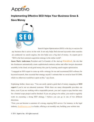Implementing Effective SEO Helps Your Business Grow &
Save Money




                                       Search Engine Optimization (SEO) is the key to success for
any business that is active on the web. It not only helps find relevant keywords when searches
are conducted via search engines, but also helps save a big deal of money. As experts put it
“SEO is the best customer acquisition strategy in the online world”.
Jason Mark Anderman, President and Co-Founder of the start-up WhichDraft, the site that
lets freelancers automatically create sophisticated contracts online and offers lawyers document
assembly in the cloud, saved good money this year by learning search engine optimization.

“I engaged an SEO expert to come up with a strategy for me and recommend SEO software for
keyword research, then executed that strategy myself. I estimate that we saved at least $15,000,
which we otherwise would have spent on this,” says Jason.


Explaining further, Jason says, “You can easily spend a good deal of money engaging an SEO
expert if you’re not an educated customer. While there are many disreputable providers out
there, even if you are working with a respectable person, you can’t expect to pay him/her once
for a limited scope project and be finished. If you are going to be online, you need to regularly
work on executing a strong SEO strategy. I believe you can go in one of two different
directions.
“First, you can become a customer of a strong, ongoing SEO service. For instance, in the legal
industry, RealPractice.com is a leader, offering a set monthly rate, building your website into


© 2011 Apptivo Inc. All rights reserved.
 