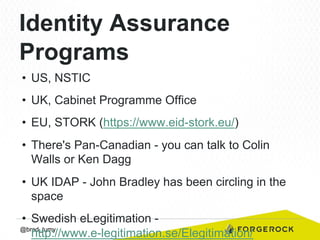 Identity Assurance
Programs
•  US, NSTIC
•  UK, Cabinet Programme Office
•  EU, STORK (https://www.eid-stork.eu/)
•  There's Pan-Canadian - you can talk to Colin
Walls or Ken Dagg
•  UK IDAP - John Bradley has been circling in the
space
•  Swedish eLegitimation @brad_tumy
http://www.e-legitimation.se/Elegitimation/

 
