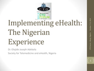 Dr. Olajide Joseph Adebola
Society for Telemedicine and eHealth, Nigeria

October 7-11, 2013
CTO Forum , Abuja, Nigeria

Implementing eHealth:
The Nigerian
Experience

1

 