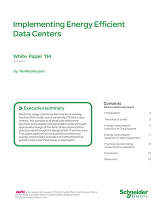 Implementing Energy Efficient
Data Centers

White Paper 114
Revision 1


by Neil Rasmussen




                                                                                    Contents
    > Executive summary                                                             Click on a section to jump to it

                                                                                    Introduction                       2
    Electricity usage costs have become an increasing
    fraction of the total cost of ownership (TCO) for data
    centers. It is possible to dramatically reduce the                              The value of a watt                3
    electrical consumption of typical data centers through
                                                                                    Energy consumption                 5
    appropriate design of the data center physical infra-
                                                                                    reduction in IT equipment
    structure and through the design of the IT architecture.
    This paper explains how to quantify the electricity                             Energy consumption                 7
    savings and provides examples of methods that can                               reduction in DCPI equipment
    greatly reduce electrical power consumption.
                                                                                    Practical overall energy           9
                                                                                    consumption reductions

                                                                                    Conclusion                         12

                                                                                    Resources                          13




          white papers are now part of the Schneider Electric white paper library
 produced by Schneider Electric’s Data Center Science Center
 DCSC@Schneider-Electric.com
 