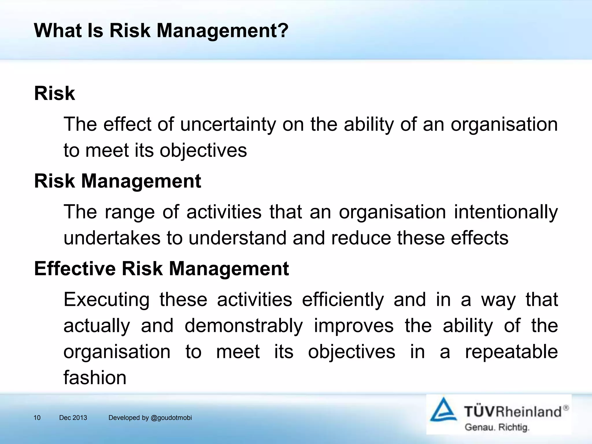 What Is Risk Management?
Risk
The effect of uncertainty on the ability of an organisation
to meet its objectives
Risk Management
The range of activities that an organisation intentionally
undertakes to understand and reduce these effects

Effective Risk Management
Executing these activities efficiently and in a way that
actually and demonstrably improves the ability of the
organisation to meet its objectives in a repeatable
fashion
10

Dec 2013

Developed by @goudotmobi

 