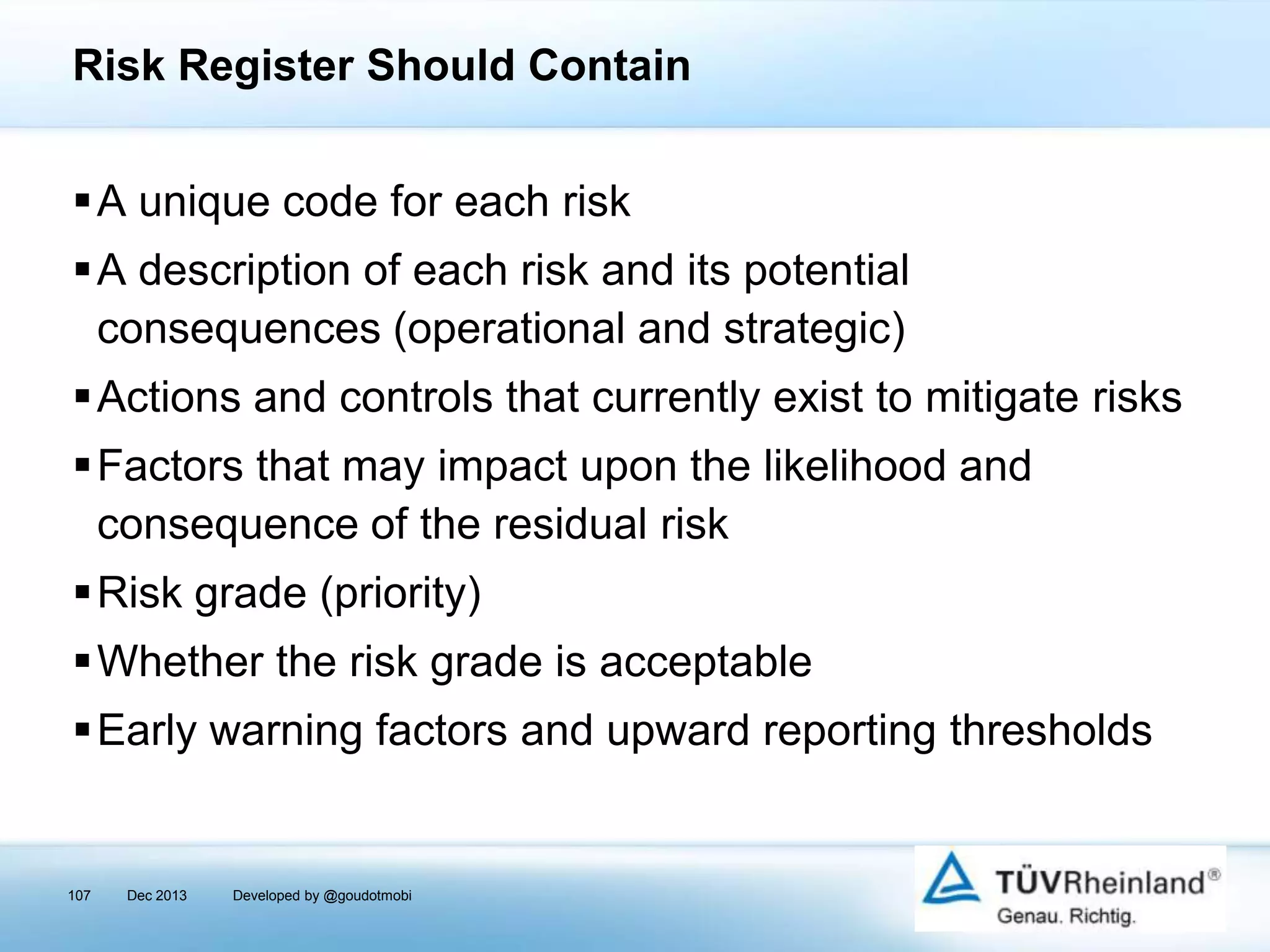 Risk Register Should Contain
A unique code for each risk
A description of each risk and its potential
consequences (operational and strategic)
Actions and controls that currently exist to mitigate risks
Factors that may impact upon the likelihood and
consequence of the residual risk
Risk grade (priority)
Whether the risk grade is acceptable
Early warning factors and upward reporting thresholds

107

Dec 2013

Developed by @goudotmobi

 