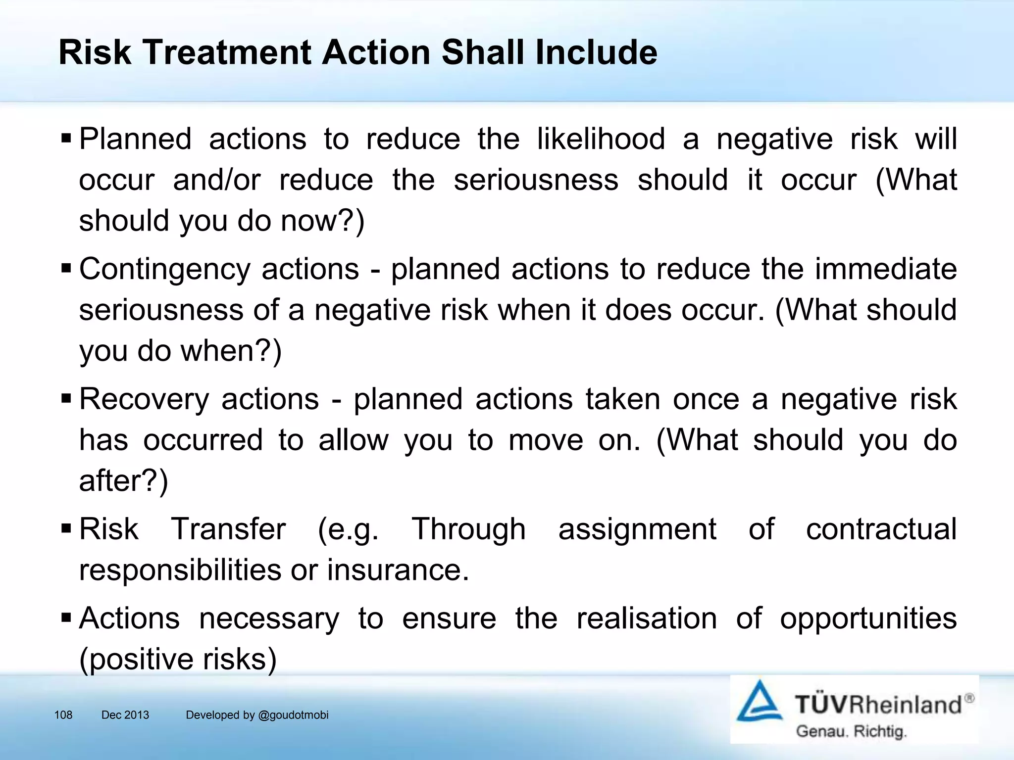 Risk Treatment Action Shall Include
 Planned actions to reduce the likelihood a negative risk will
occur and/or reduce the seriousness should it occur (What
should you do now?)

 Contingency actions - planned actions to reduce the immediate
seriousness of a negative risk when it does occur. (What should
you do when?)
 Recovery actions - planned actions taken once a negative risk
has occurred to allow you to move on. (What should you do
after?)
 Risk Transfer (e.g. Through
responsibilities or insurance.

assignment

of

contractual

 Actions necessary to ensure the realisation of opportunities
(positive risks)
108

Dec 2013

Developed by @goudotmobi

 