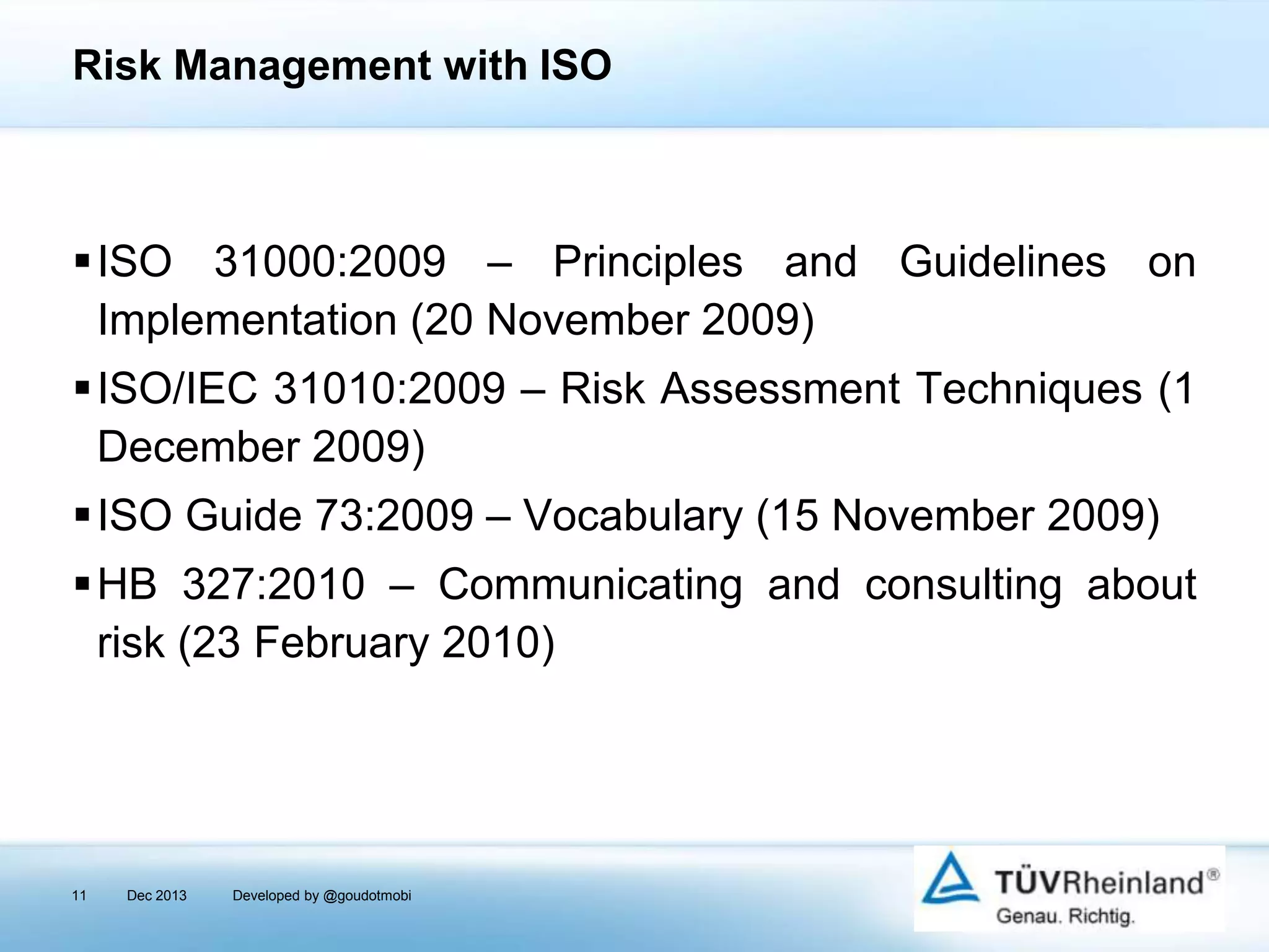 Risk Management with ISO

ISO 31000:2009 – Principles and Guidelines on
Implementation (20 November 2009)
ISO/IEC 31010:2009 – Risk Assessment Techniques (1
December 2009)
ISO Guide 73:2009 – Vocabulary (15 November 2009)
HB 327:2010 – Communicating and consulting about
risk (23 February 2010)

11

Dec 2013

Developed by @goudotmobi

 