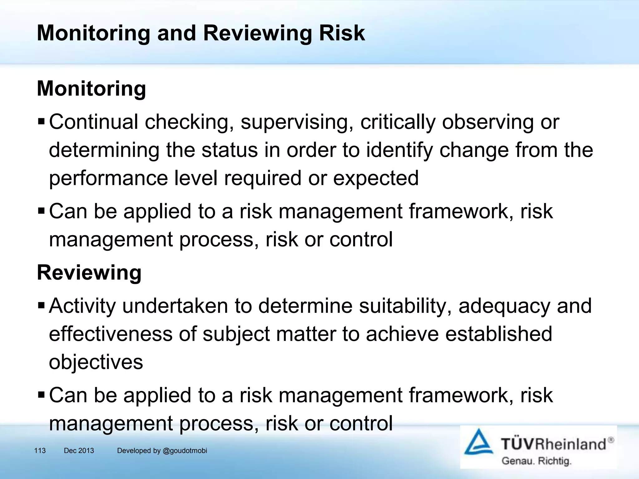 Monitoring and Reviewing Risk
Monitoring
 Continual checking, supervising, critically observing or
determining the status in order to identify change from the
performance level required or expected
 Can be applied to a risk management framework, risk
management process, risk or control

Reviewing
 Activity undertaken to determine suitability, adequacy and
effectiveness of subject matter to achieve established
objectives

 Can be applied to a risk management framework, risk
management process, risk or control
113

Dec 2013

Developed by @goudotmobi

 