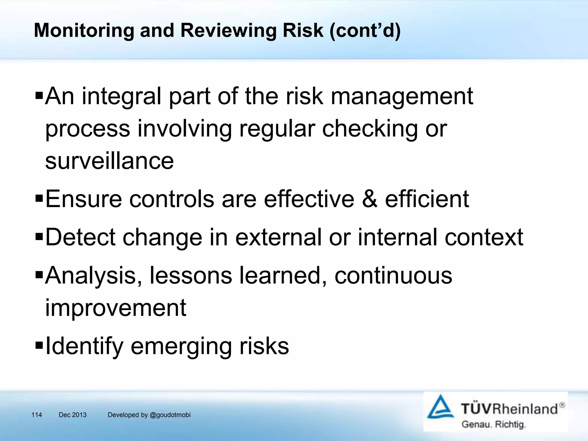 Monitoring and Reviewing Risk (cont’d)

An integral part of the risk management
process involving regular checking or
surveillance
Ensure controls are effective & efficient
Detect change in external or internal context

Analysis, lessons learned, continuous
improvement
Identify emerging risks
114

Dec 2013

Developed by @goudotmobi

 