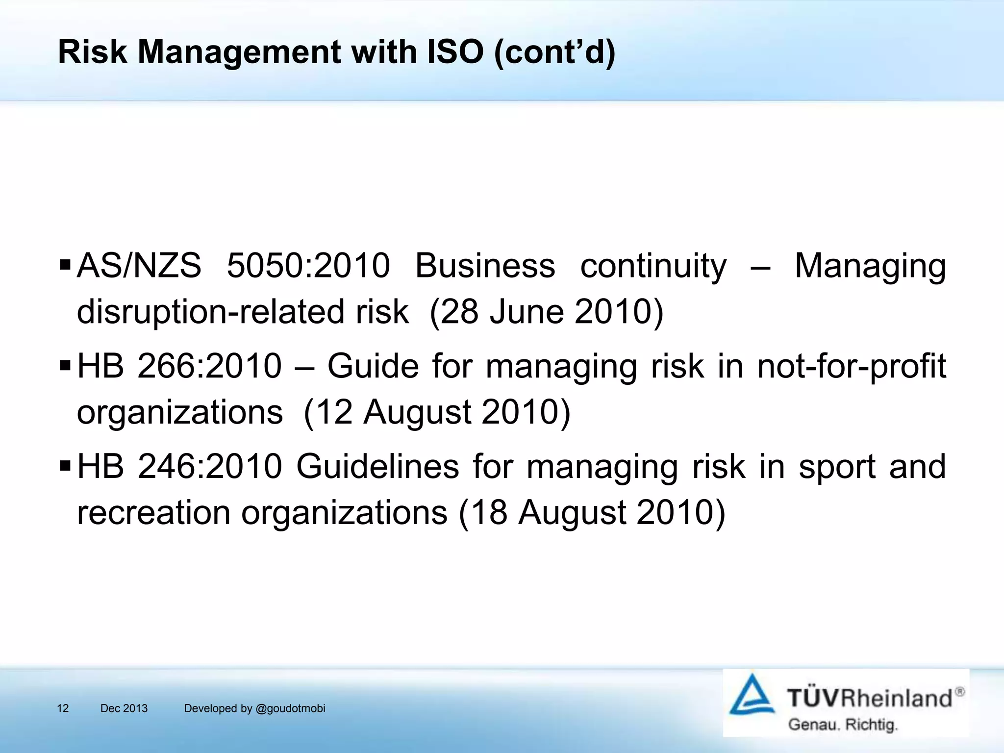 Risk Management with ISO (cont’d)

AS/NZS 5050:2010 Business continuity – Managing
disruption-related risk (28 June 2010)
HB 266:2010 – Guide for managing risk in not-for-profit
organizations (12 August 2010)
HB 246:2010 Guidelines for managing risk in sport and
recreation organizations (18 August 2010)

12

Dec 2013

Developed by @goudotmobi

 