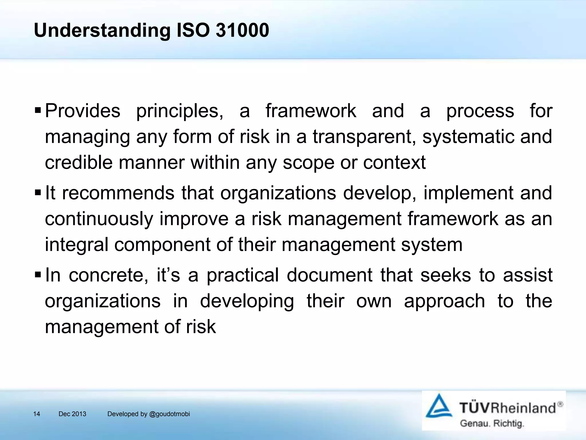 Understanding ISO 31000

 Provides principles, a framework and a process for
managing any form of risk in a transparent, systematic and
credible manner within any scope or context
 It recommends that organizations develop, implement and
continuously improve a risk management framework as an
integral component of their management system
 In concrete, it’s a practical document that seeks to assist
organizations in developing their own approach to the
management of risk

14

Dec 2013

Developed by @goudotmobi

 
