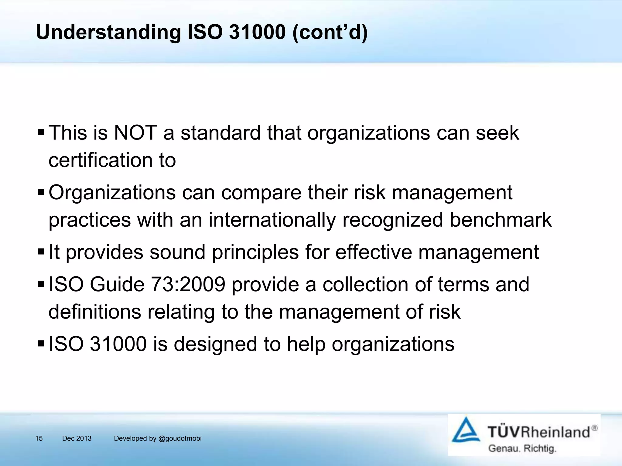 Understanding ISO 31000 (cont’d)

 This is NOT a standard that organizations can seek
certification to
 Organizations can compare their risk management
practices with an internationally recognized benchmark
 It provides sound principles for effective management
 ISO Guide 73:2009 provide a collection of terms and
definitions relating to the management of risk
 ISO 31000 is designed to help organizations

15

Dec 2013

Developed by @goudotmobi

 