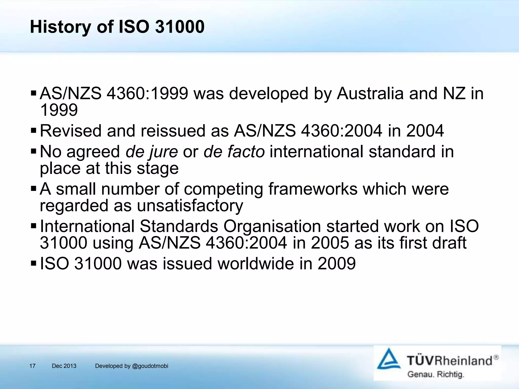 History of ISO 31000

 AS/NZS 4360:1999 was developed by Australia and NZ in
1999
 Revised and reissued as AS/NZS 4360:2004 in 2004
 No agreed de jure or de facto international standard in
place at this stage
 A small number of competing frameworks which were
regarded as unsatisfactory
 International Standards Organisation started work on ISO
31000 using AS/NZS 4360:2004 in 2005 as its first draft
 ISO 31000 was issued worldwide in 2009

17

Dec 2013

Developed by @goudotmobi

 