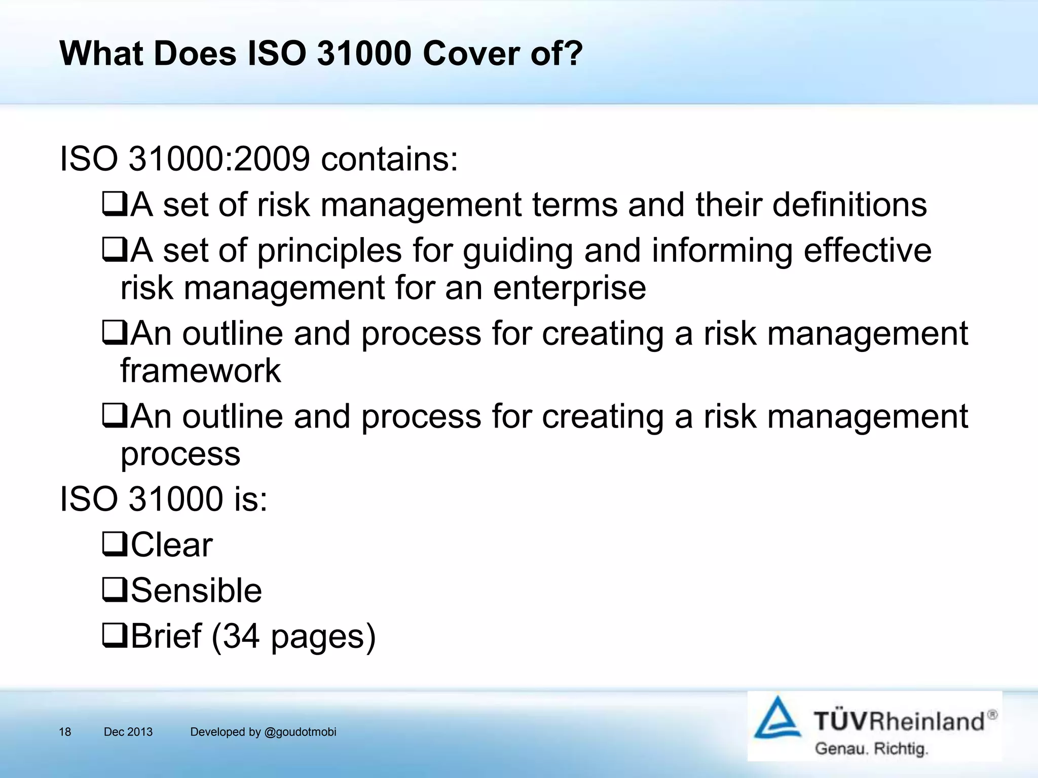 What Does ISO 31000 Cover of?
ISO 31000:2009 contains:
A set of risk management terms and their definitions
A set of principles for guiding and informing effective
risk management for an enterprise
An outline and process for creating a risk management
framework
An outline and process for creating a risk management
process
ISO 31000 is:
Clear
Sensible
Brief (34 pages)
18

Dec 2013

Developed by @goudotmobi

 
