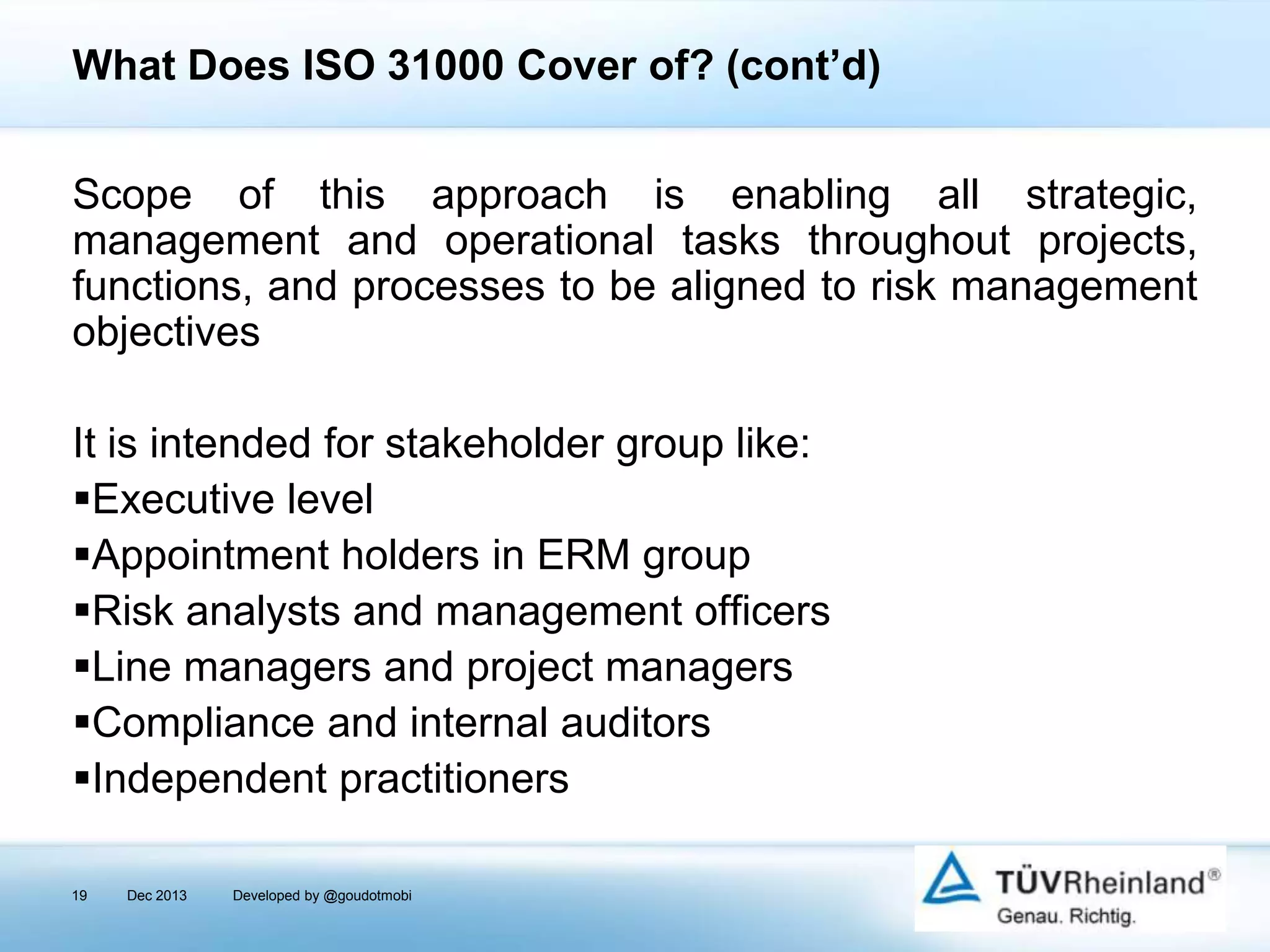 What Does ISO 31000 Cover of? (cont’d)
Scope of this approach is enabling all strategic,
management and operational tasks throughout projects,
functions, and processes to be aligned to risk management
objectives
It is intended for stakeholder group like:
Executive level
Appointment holders in ERM group
Risk analysts and management officers
Line managers and project managers
Compliance and internal auditors
Independent practitioners
19

Dec 2013

Developed by @goudotmobi

 