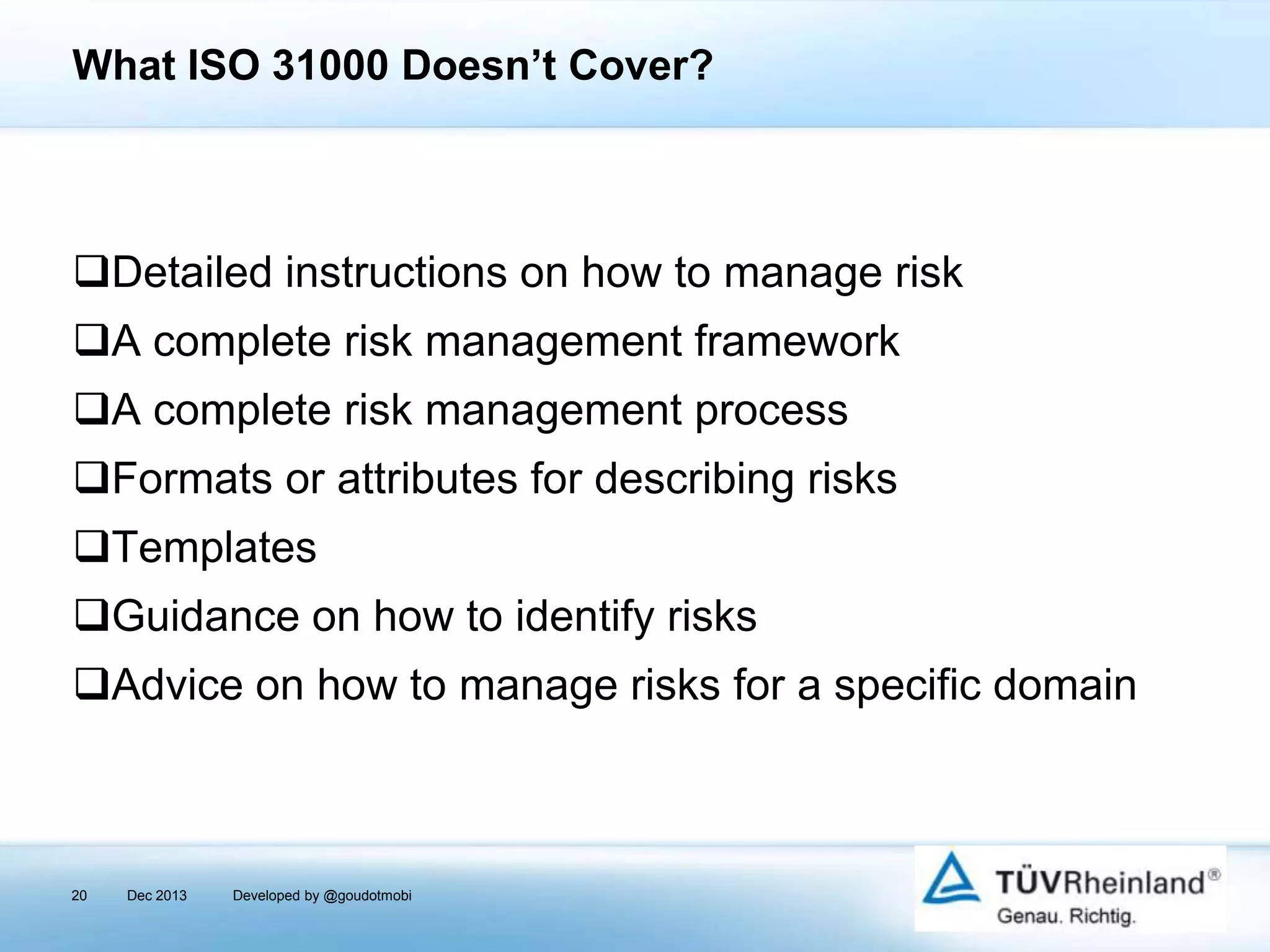 What ISO 31000 Doesn’t Cover?

Detailed instructions on how to manage risk

A complete risk management framework
A complete risk management process
Formats or attributes for describing risks

Templates
Guidance on how to identify risks
Advice on how to manage risks for a specific domain

20

Dec 2013

Developed by @goudotmobi

 
