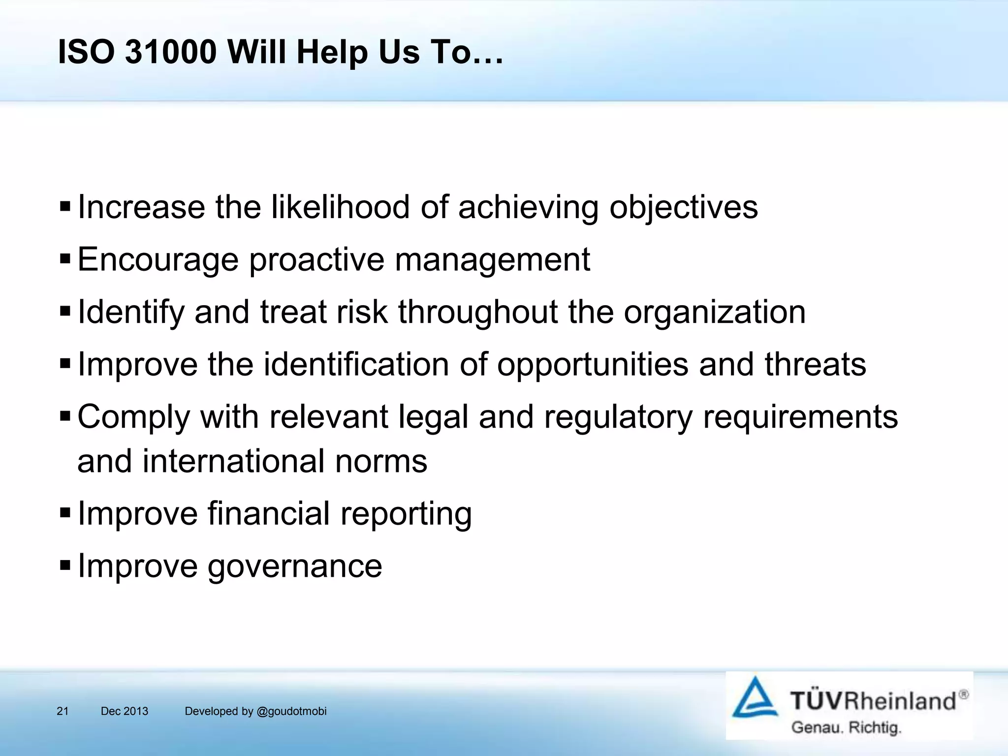 ISO 31000 Will Help Us To…

 Increase the likelihood of achieving objectives

 Encourage proactive management
 Identify and treat risk throughout the organization
 Improve the identification of opportunities and threats
 Comply with relevant legal and regulatory requirements
and international norms
 Improve financial reporting
 Improve governance

21

Dec 2013

Developed by @goudotmobi

 