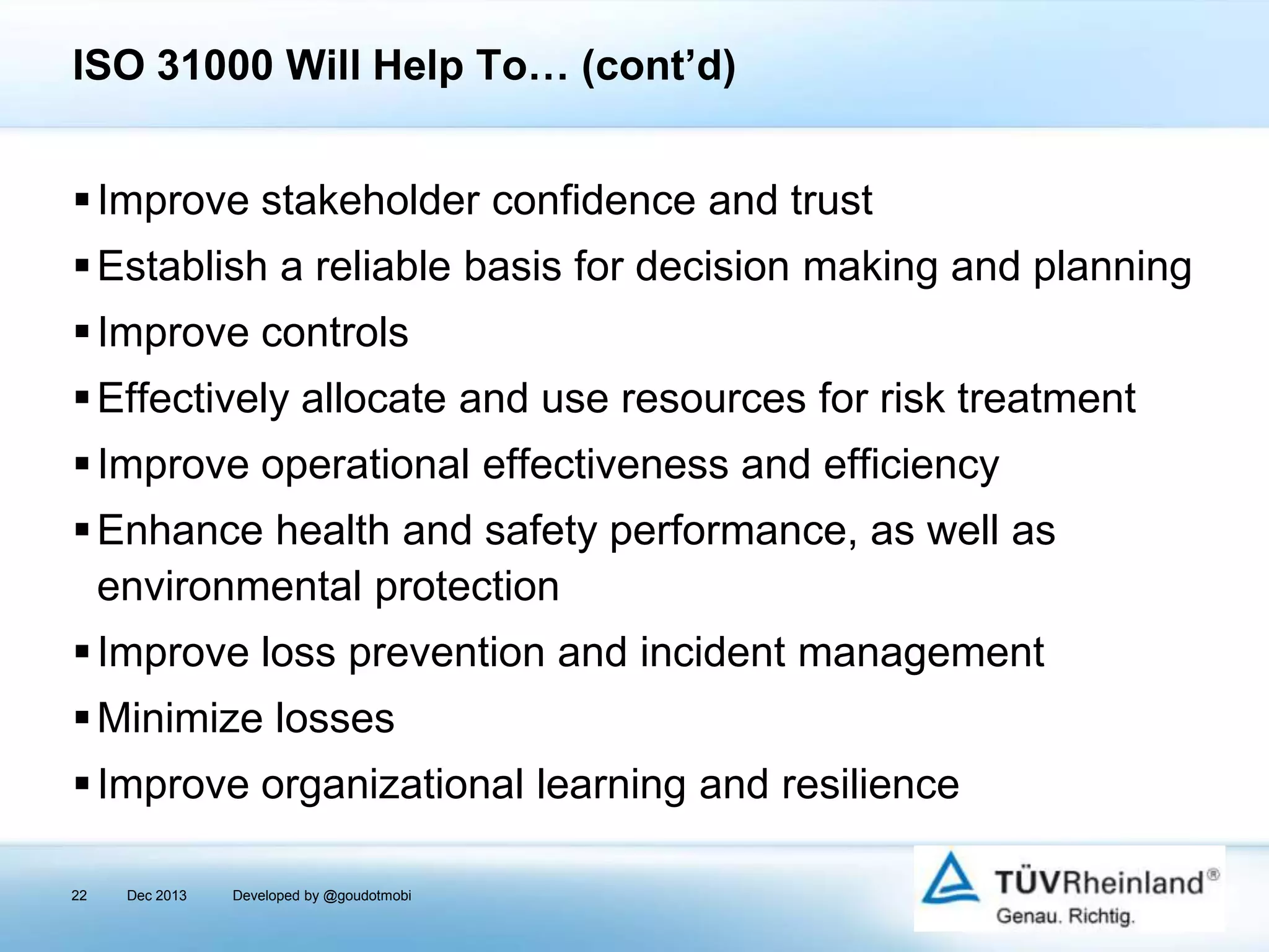 ISO 31000 Will Help To… (cont’d)
 Improve stakeholder confidence and trust
 Establish a reliable basis for decision making and planning
 Improve controls
 Effectively allocate and use resources for risk treatment
 Improve operational effectiveness and efficiency
 Enhance health and safety performance, as well as
environmental protection
 Improve loss prevention and incident management
 Minimize losses

 Improve organizational learning and resilience
22

Dec 2013

Developed by @goudotmobi

 
