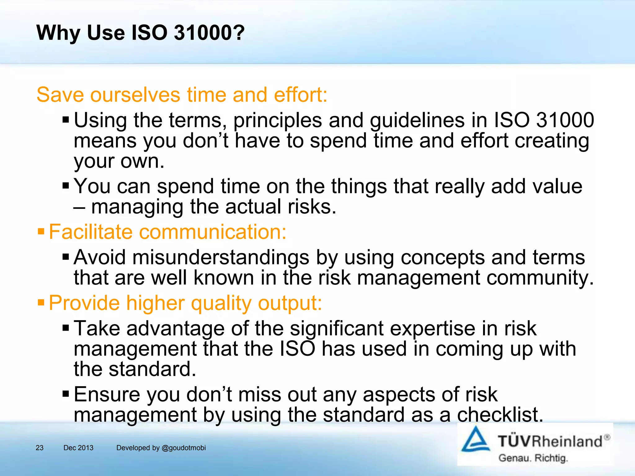 Why Use ISO 31000?
Save ourselves time and effort:
 Using the terms, principles and guidelines in ISO 31000
means you don’t have to spend time and effort creating
your own.
 You can spend time on the things that really add value
– managing the actual risks.
 Facilitate communication:
 Avoid misunderstandings by using concepts and terms
that are well known in the risk management community.
 Provide higher quality output:
 Take advantage of the significant expertise in risk
management that the ISO has used in coming up with
the standard.
 Ensure you don’t miss out any aspects of risk
management by using the standard as a checklist.
23

Dec 2013

Developed by @goudotmobi

 