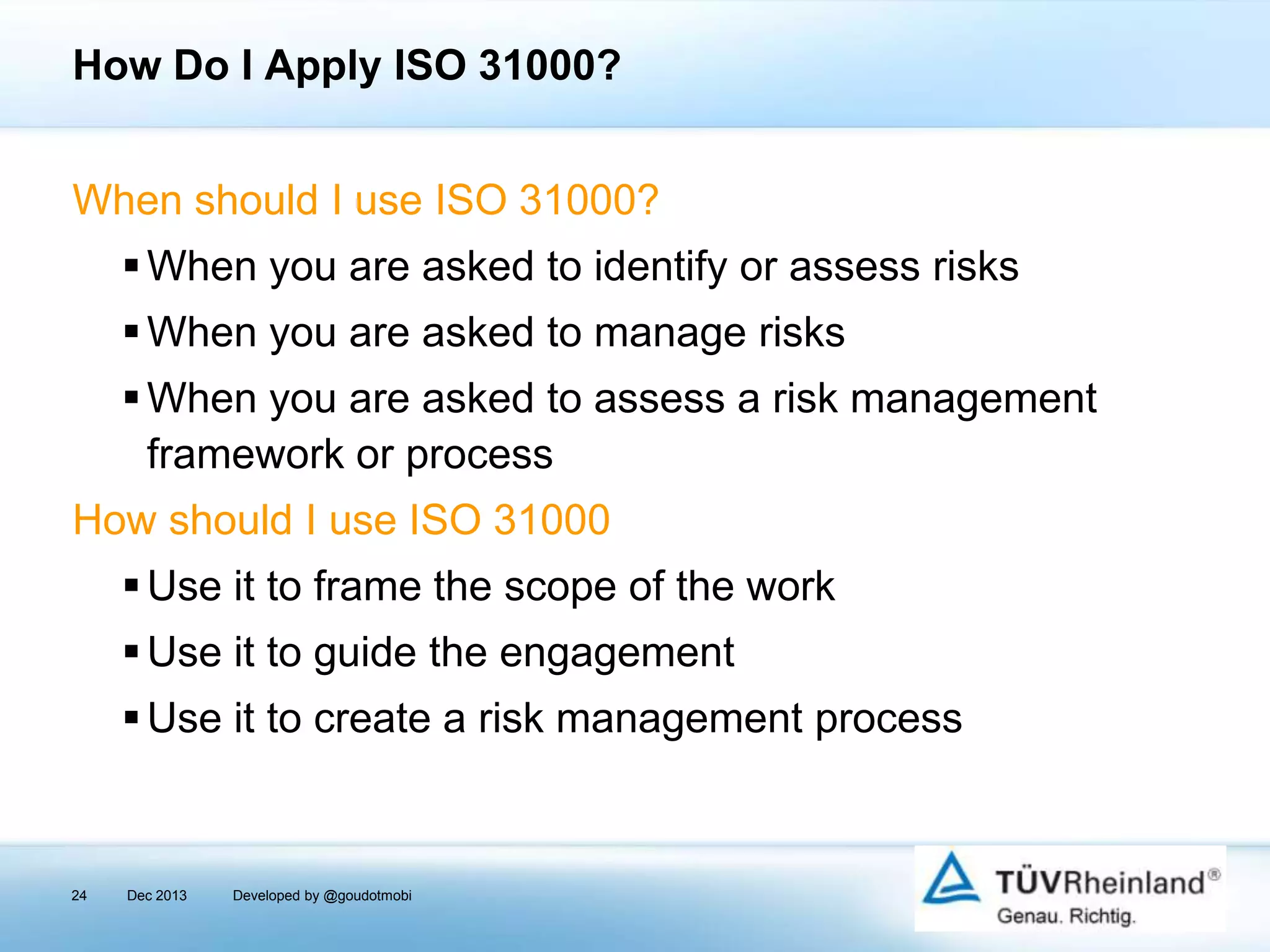 How Do I Apply ISO 31000?
When should I use ISO 31000?
 When you are asked to identify or assess risks
 When you are asked to manage risks
 When you are asked to assess a risk management
framework or process
How should I use ISO 31000

 Use it to frame the scope of the work
 Use it to guide the engagement
 Use it to create a risk management process

24

Dec 2013

Developed by @goudotmobi

 