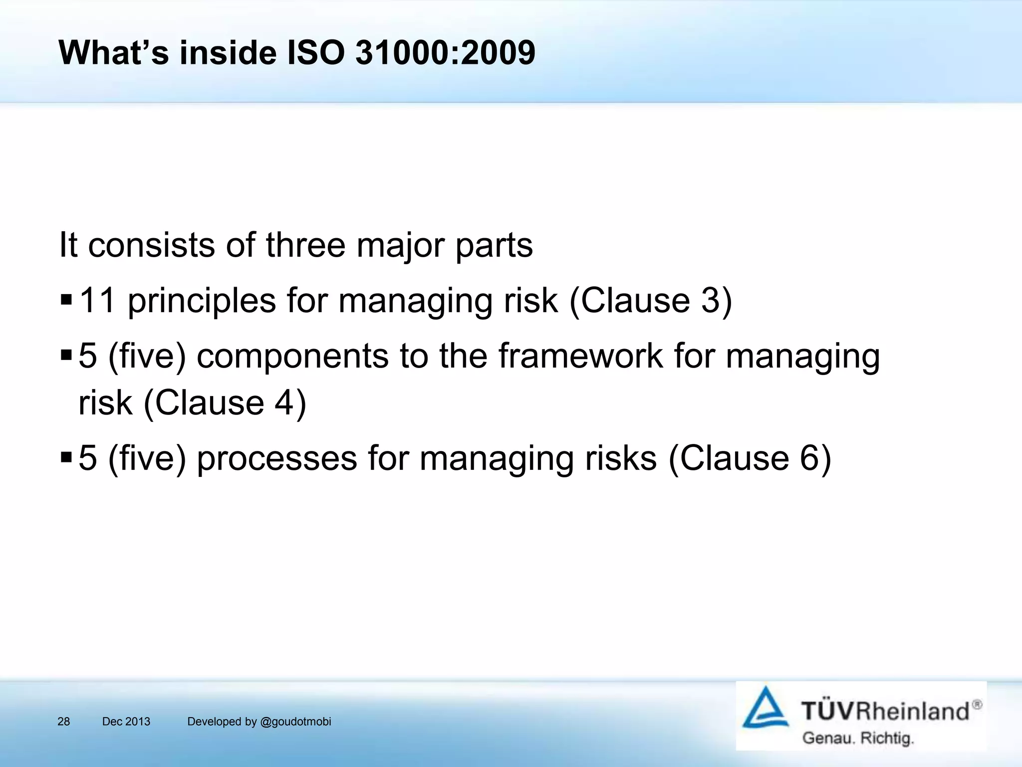 What’s inside ISO 31000:2009

It consists of three major parts
11 principles for managing risk (Clause 3)
5 (five) components to the framework for managing
risk (Clause 4)

5 (five) processes for managing risks (Clause 6)

28

Dec 2013

Developed by @goudotmobi

 