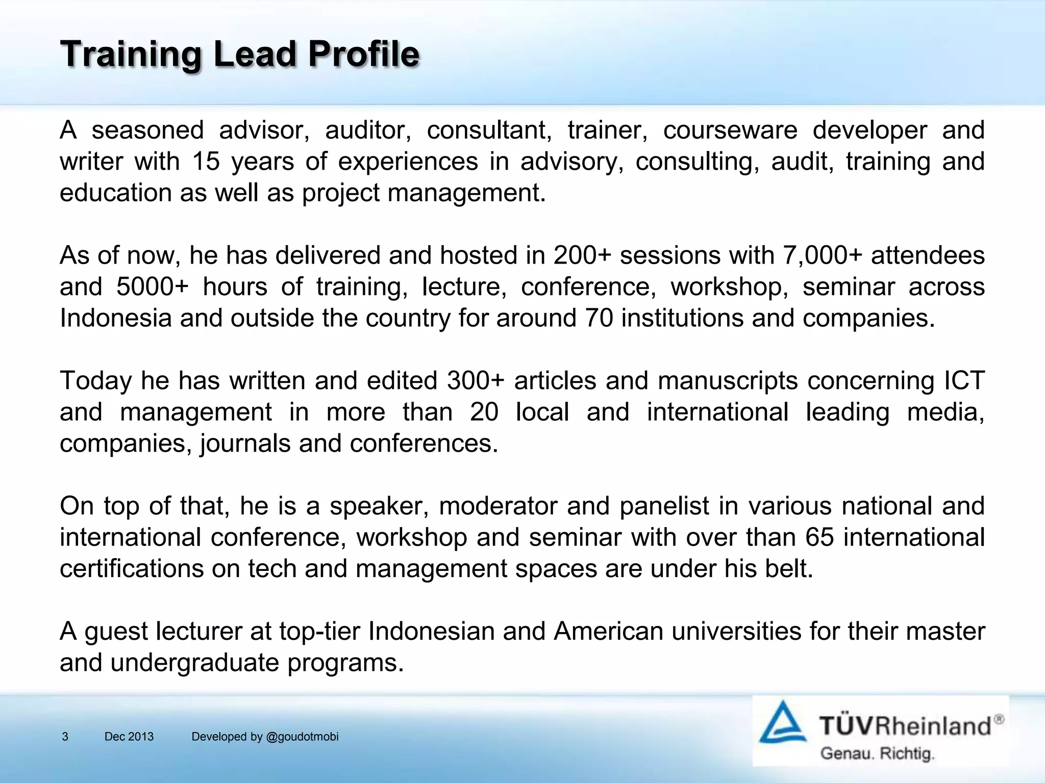 Training Lead Profile
A seasoned advisor, auditor, consultant, trainer, courseware developer and
writer with 15 years of experiences in advisory, consulting, audit, training and
education as well as project management.
As of now, he has delivered and hosted in 200+ sessions with 7,000+ attendees
and 5000+ hours of training, lecture, conference, workshop, seminar across
Indonesia and outside the country for around 70 institutions and companies.
Today he has written and edited 300+ articles and manuscripts concerning ICT
and management in more than 20 local and international leading media,
companies, journals and conferences.
On top of that, he is a speaker, moderator and panelist in various national and
international conference, workshop and seminar with over than 65 international
certifications on tech and management spaces are under his belt.

A guest lecturer at top-tier Indonesian and American universities for their master
and undergraduate programs.
3

Dec 2013

Developed by @goudotmobi

 