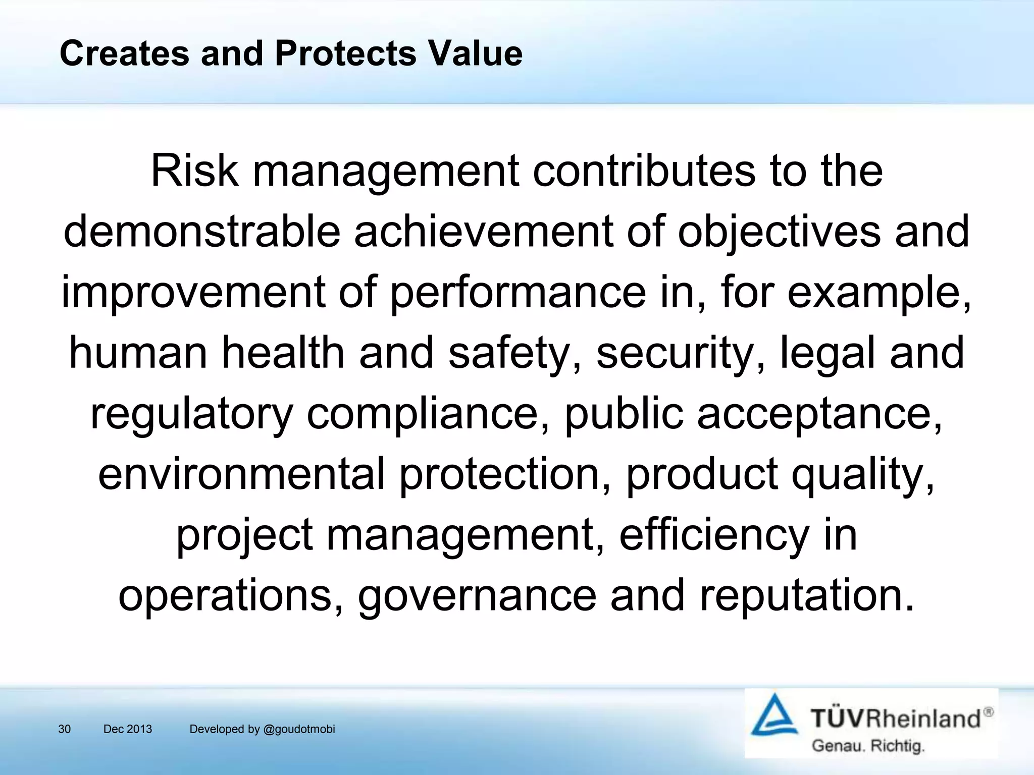 Creates and Protects Value

Risk management contributes to the
demonstrable achievement of objectives and
improvement of performance in, for example,
human health and safety, security, legal and
regulatory compliance, public acceptance,
environmental protection, product quality,
project management, efficiency in
operations, governance and reputation.
30

Dec 2013

Developed by @goudotmobi

 