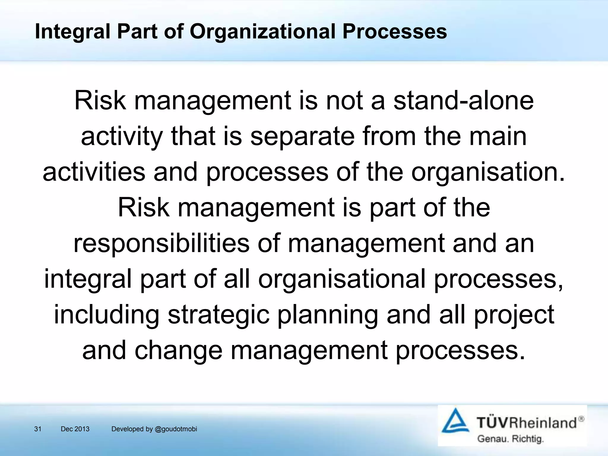 Integral Part of Organizational Processes

Risk management is not a stand-alone
activity that is separate from the main
activities and processes of the organisation.
Risk management is part of the
responsibilities of management and an
integral part of all organisational processes,
including strategic planning and all project
and change management processes.
31

Dec 2013

Developed by @goudotmobi

 