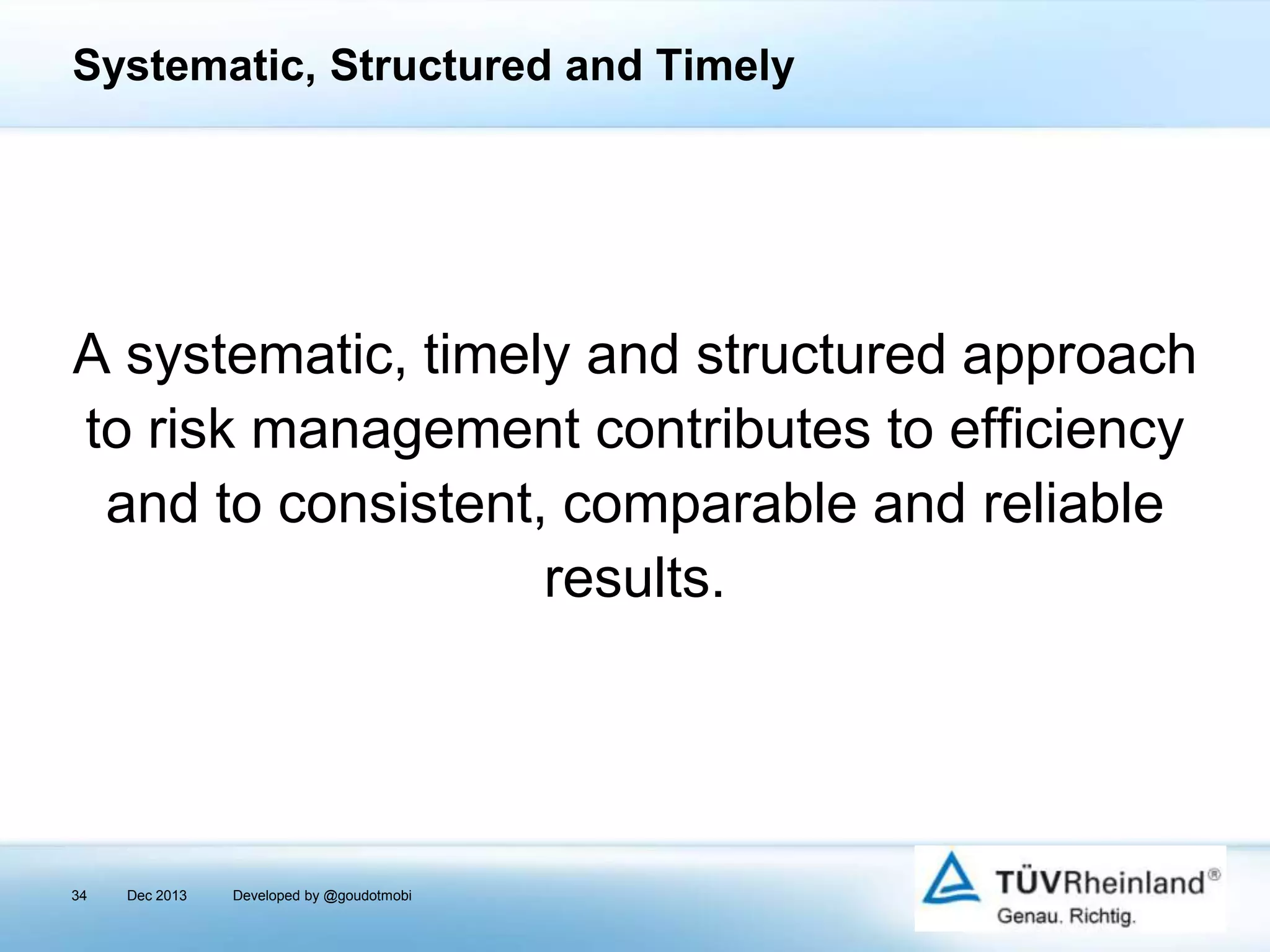 Systematic, Structured and Timely

A systematic, timely and structured approach
to risk management contributes to efficiency
and to consistent, comparable and reliable
results.

34

Dec 2013

Developed by @goudotmobi

 