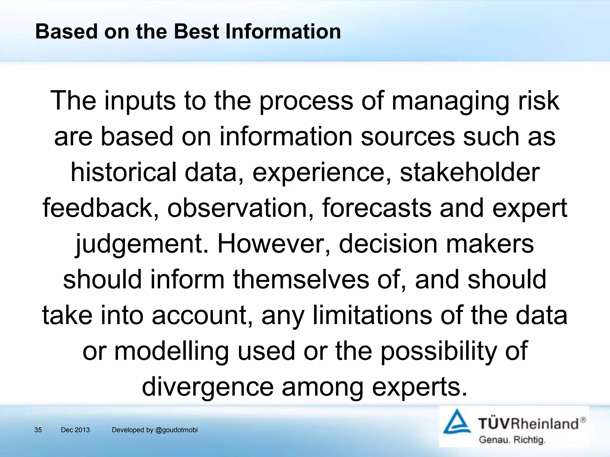Based on the Best Information

The inputs to the process of managing risk
are based on information sources such as
historical data, experience, stakeholder
feedback, observation, forecasts and expert
judgement. However, decision makers
should inform themselves of, and should
take into account, any limitations of the data
or modelling used or the possibility of
divergence among experts.
35

Dec 2013

Developed by @goudotmobi

 