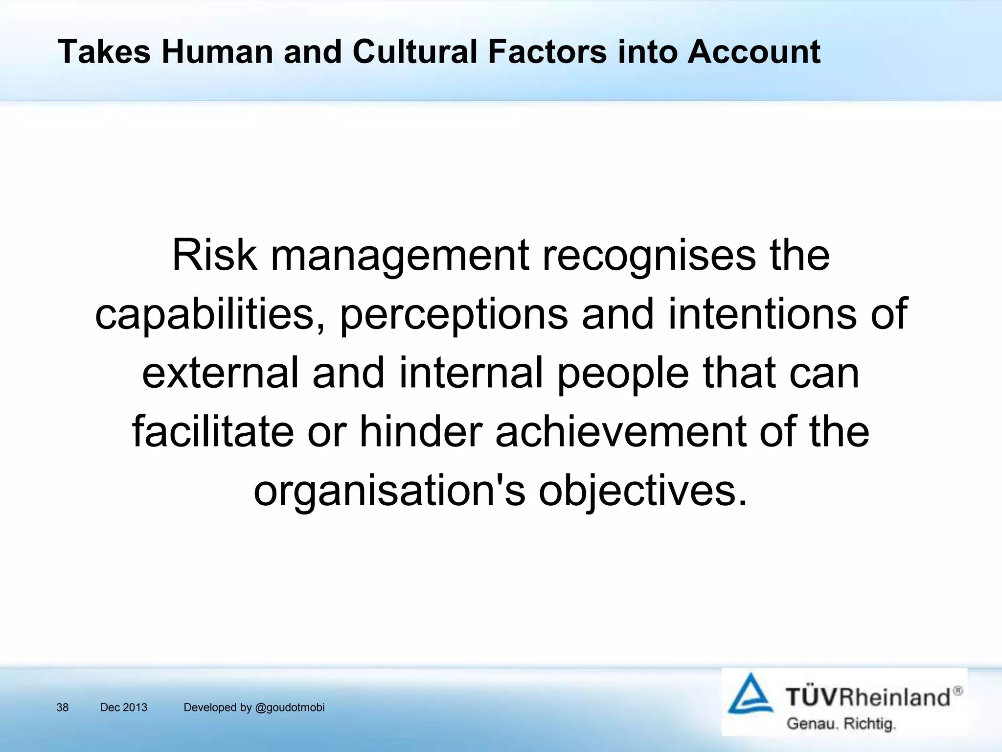 Takes Human and Cultural Factors into Account

Risk management recognises the
capabilities, perceptions and intentions of
external and internal people that can
facilitate or hinder achievement of the
organisation's objectives.

38

Dec 2013

Developed by @goudotmobi

 