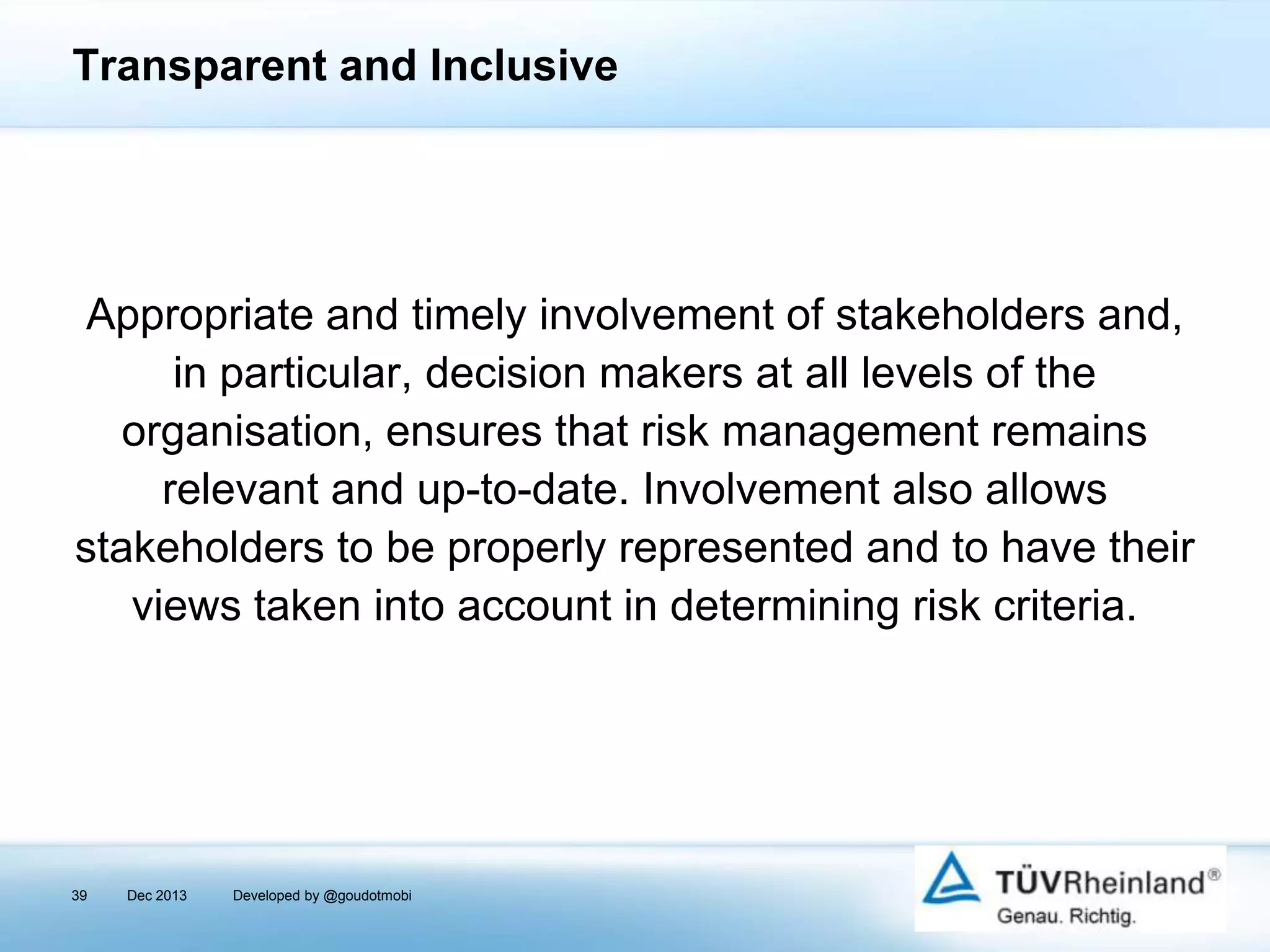 Transparent and Inclusive

Appropriate and timely involvement of stakeholders and,
in particular, decision makers at all levels of the
organisation, ensures that risk management remains
relevant and up-to-date. Involvement also allows
stakeholders to be properly represented and to have their
views taken into account in determining risk criteria.

39

Dec 2013

Developed by @goudotmobi

 