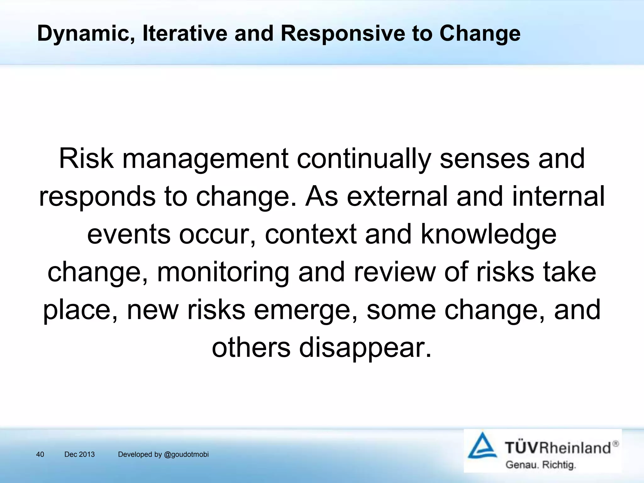 Dynamic, Iterative and Responsive to Change

Risk management continually senses and
responds to change. As external and internal
events occur, context and knowledge
change, monitoring and review of risks take
place, new risks emerge, some change, and
others disappear.

40

Dec 2013

Developed by @goudotmobi

 