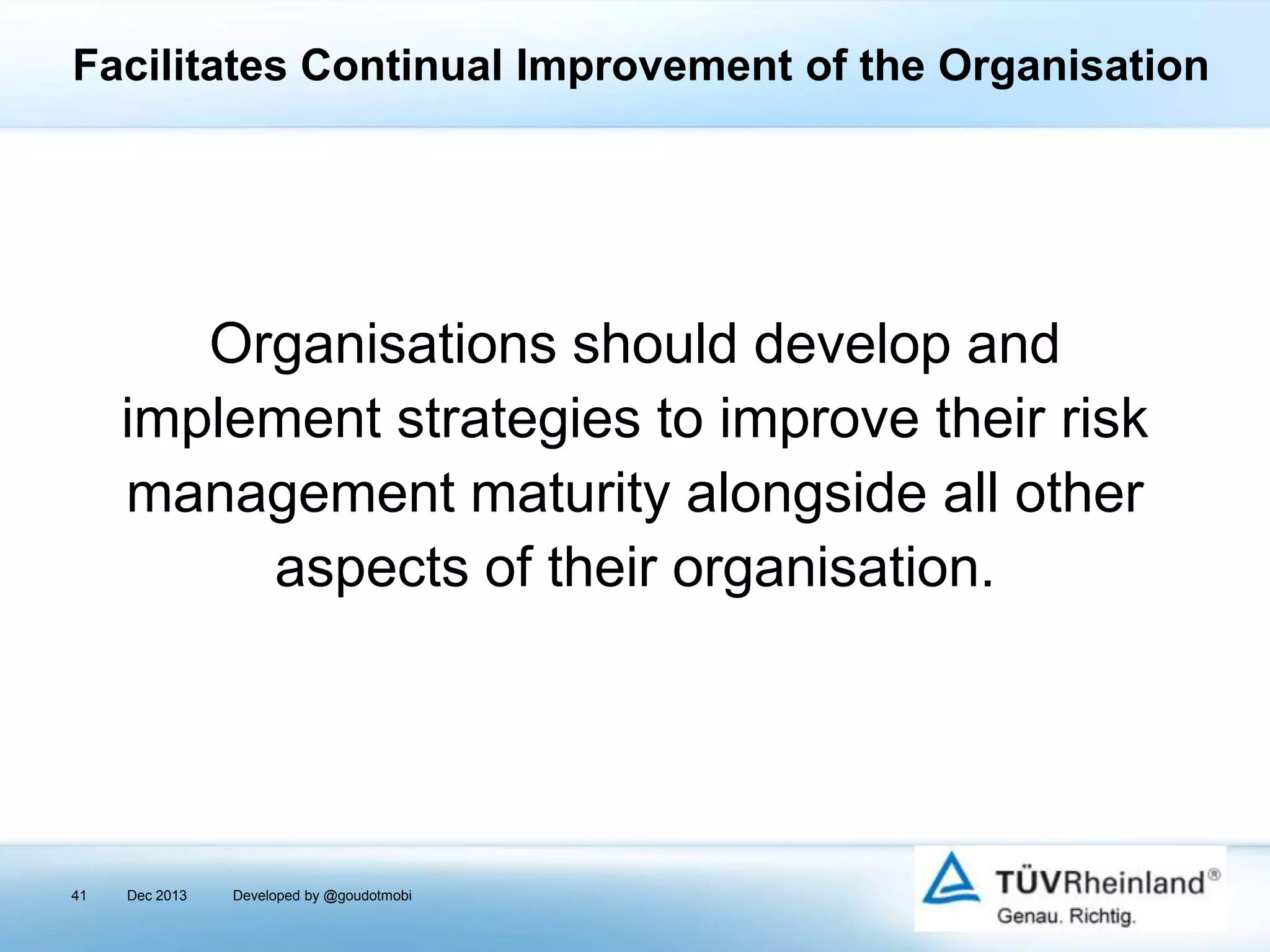 Facilitates Continual Improvement of the Organisation

Organisations should develop and
implement strategies to improve their risk
management maturity alongside all other
aspects of their organisation.

41

Dec 2013

Developed by @goudotmobi

 