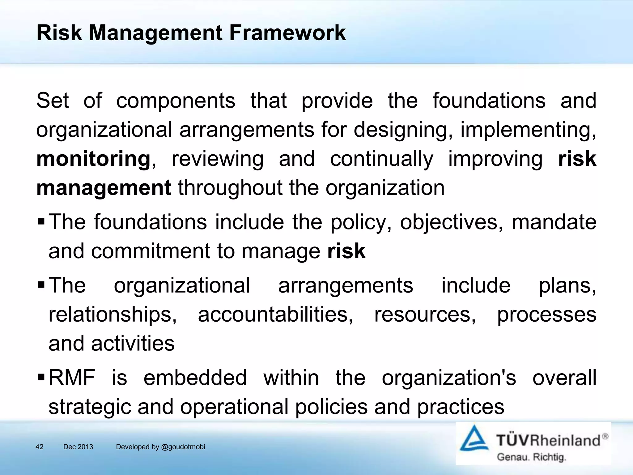 Risk Management Framework
Set of components that provide the foundations and
organizational arrangements for designing, implementing,
monitoring, reviewing and continually improving risk
management throughout the organization
The foundations include the policy, objectives, mandate
and commitment to manage risk

The organizational arrangements include plans,
relationships, accountabilities, resources, processes
and activities
RMF is embedded within the organization's overall
strategic and operational policies and practices
42

Dec 2013

Developed by @goudotmobi

 